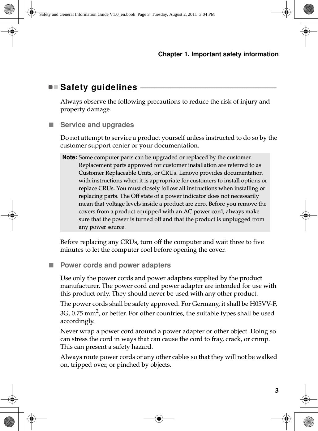 Chapter 1. Important safety information3Safety guidelines  - - - - - - - - - - - - - - - - - - - - - - - - - - - - - - - - - - - - - - - - - - - - - - - - - - - - - - - - - - - - - - - - - - - - - - - - - - - - - Always observe the following precautions to reduce the risk of injury and property damage. Service and upgradesDo not attempt to service a product yourself unless instructed to do so by the customer support center or your documentation. Before replacing any CRUs, turn off the computer and wait three to five minutes to let the computer cool before opening the cover.Power cords and power adaptersUse only the power cords and power adapters supplied by the product manufacturer. The power cord and power adapter are intended for use with this product only. They should never be used with any other product.The power cords shall be safety approved. For Germany,  it shall be H05VV-F, 3G, 0.75 mm2, or better. For other countries, the suitable types shall be used accordingly.Never wrap a power cord around a power adapter or other object. Doing so can stress the cord in ways that can cause the cord to fray, crack, or crimp. This can present a safety hazard.Always route power cords or any other cables so that they will not be walked on, tripped over, or pinched by objects.Note: Some computer parts can be upgraded or replaced by the customer. Replacement parts approved for customer installation are referred to as Customer Replaceable Units, or CRUs. Lenovo provides documentation with instructions when it is appropriate for customers to install options or replace CRUs. You must closely follow all instructions when installing or replacing parts. The Off state of a power indicator does not necessarily mean that voltage levels inside a product are zero. Before you remove the covers from a product equipped with an AC power cord, always make sure that the power is turned off and that the product is unplugged from any power source.Safety and General Information Guide V1.0_en.book  Page 3  Tuesday, August 2, 2011  3:04 PM