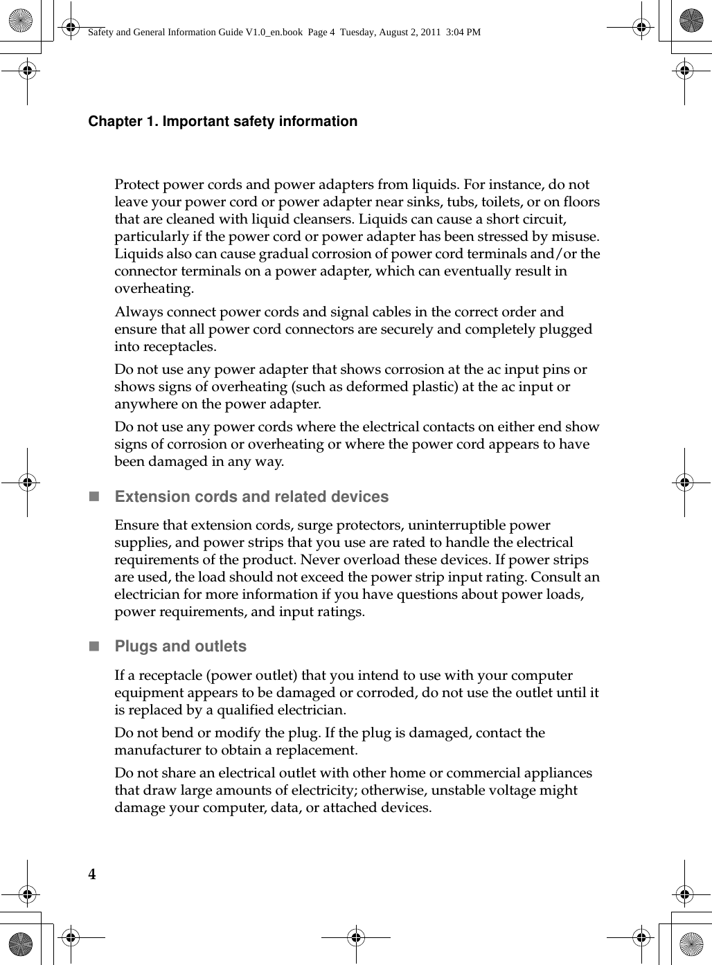 4Chapter 1. Important safety informationProtect power cords and power adapters from liquids. For instance, do not leave your power cord or power adapter near sinks, tubs, toilets, or on floors that are cleaned with liquid cleansers. Liquids can cause a short circuit, particularly if the power cord or power adapter has been stressed by misuse. Liquids also can cause gradual corrosion of power cord terminals and/or the connector terminals on a power adapter, which can eventually result in overheating.Always connect power cords and signal cables in the correct order and ensure that all power cord connectors are securely and completely plugged into receptacles.Do not use any power adapter that shows corrosion at the ac input pins or shows signs of overheating (such as deformed plastic) at the ac input or anywhere on the power adapter.Do not use any power cords where the electrical contacts on either end show signs of corrosion or overheating or where the power cord appears to have been damaged in any way.Extension cords and related devicesEnsure that extension cords, surge protectors, uninterruptible power supplies, and power strips that you use are rated to handle the electrical requirements of the product. Never overload these devices. If power strips are used, the load should not exceed the power strip input rating. Consult an electrician for more information if you have questions about power loads, power requirements, and input ratings.Plugs and outletsIf a receptacle (power outlet) that you intend to use with your computer equipment appears to be damaged or corroded, do not use the outlet until it is replaced by a qualified electrician.Do not bend or modify the plug. If the plug is damaged, contact the manufacturer to obtain a replacement.Do not share an electrical outlet with other home or commercial appliances that draw large amounts of electricity; otherwise, unstable voltage might damage your computer, data, or attached devices.Safety and General Information Guide V1.0_en.book  Page 4  Tuesday, August 2, 2011  3:04 PM