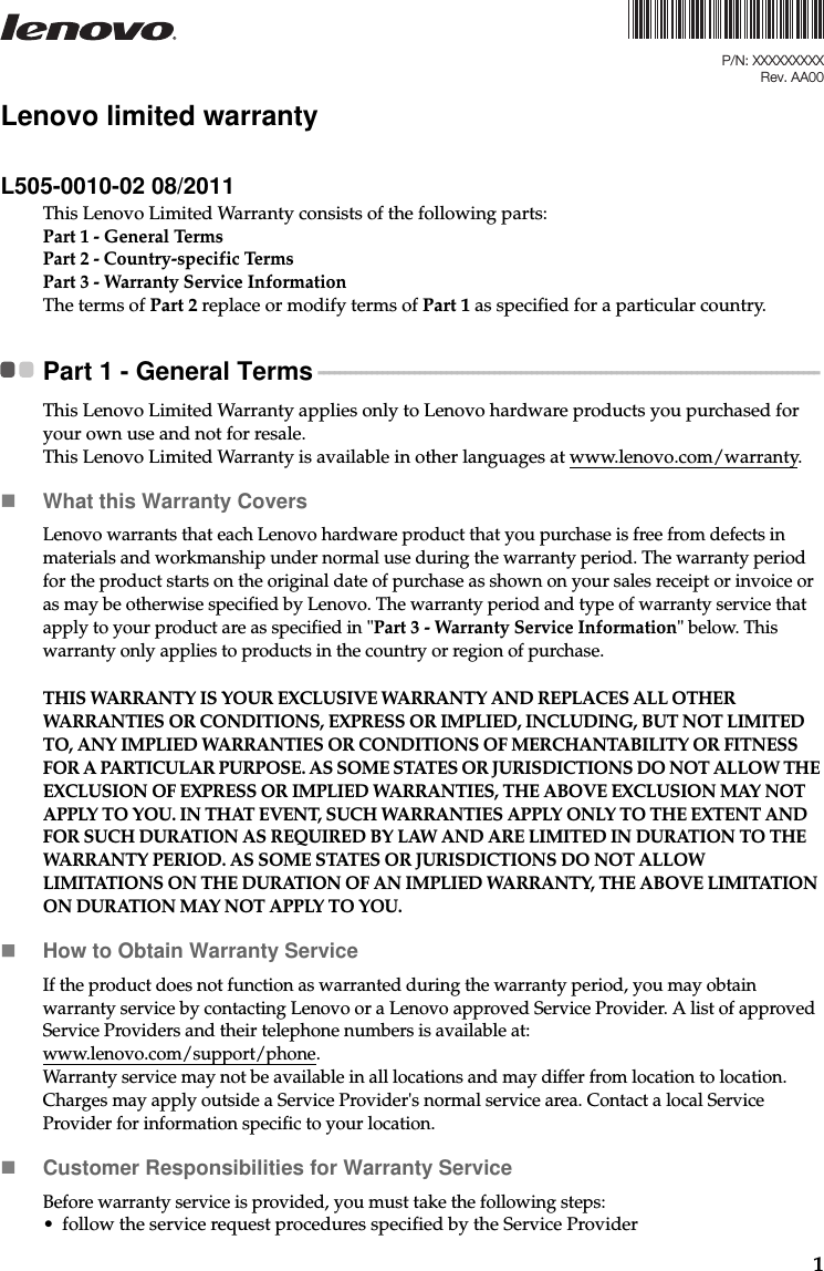 1Lenovo limited warrantyL505-0010-02 08/2011This Lenovo Limited Warranty consists of the following parts:Part 1 - General TermsPart 2 - Country-specific Terms Part 3 - Warranty Service Information The terms of Part 2 replace or modify terms of Part 1 as specified for a particular country.Part 1 - General Terms  - - - - - - - - - - - - - - - - - - - - - - - - - - - - - - - - - - - - - - - - - - - - - - - - - - - - - - - - - - - - - - - - - - - - - - - - - - - - - - - - - - - - - - - - - - - - - -This Lenovo Limited Warranty applies only to Lenovo hardware products you purchased for your own use and not for resale.This Lenovo Limited Warranty is available in other languages at www.lenovo.com/warranty.What this Warranty CoversLenovo warrants that each Lenovo hardware product that you purchase is free from defects in materials and workmanship under normal use during the warranty period. The warranty period for the product starts on the original date of purchase as shown on your sales receipt or invoice or as may be otherwise specified by Lenovo. The warranty period and type of warranty service that apply to your product are as specified in &quot;Part 3 - Warranty Service Information&quot; below. This warranty only applies to products in the country or region of purchase.THIS WARRANTY IS YOUR EXCLUSIVE WARRANTY AND REPLACES ALL OTHER WARRANTIES OR CONDITIONS, EXPRESS OR IMPLIED, INCLUDING, BUT NOT LIMITED TO, ANY IMPLIED WARRANTIES OR CONDITIONS OF MERCHANTABILITY OR FITNESS FOR A PARTICULAR PURPOSE. AS SOME STATES OR JURISDICTIONS DO NOT ALLOW THE EXCLUSION OF EXPRESS OR IMPLIED WARRANTIES, THE ABOVE EXCLUSION MAY NOT APPLY TO YOU. IN THAT EVENT, SUCH WARRANTIES APPLY ONLY TO THE EXTENT AND FOR SUCH DURATION AS REQUIRED BY LAW AND ARE LIMITED IN DURATION TO THE WARRANTY PERIOD. AS SOME STATES OR JURISDICTIONS DO NOT ALLOW LIMITATIONS ON THE DURATION OF AN IMPLIED WARRANTY, THE ABOVE LIMITATION ON DURATION MAY NOT APPLY TO YOU.How to Obtain Warranty ServiceIf the product does not function as warranted during the warranty period, you may obtain warranty service by contacting Lenovo or a Lenovo approved Service Provider. A list of approved Service Providers and their telephone numbers is available at: www.lenovo.com/support/phone.Warranty service may not be available in all locations and may differ from location to location. Charges may apply outside a Service Provider&apos;s normal service area. Contact a local Service Provider for information specific to your location. Customer Responsibilities for Warranty Service Before warranty service is provided, you must take the following steps: • follow the service request procedures specified by the Service ProviderP/N: XXXXXXXXXRev. AA00