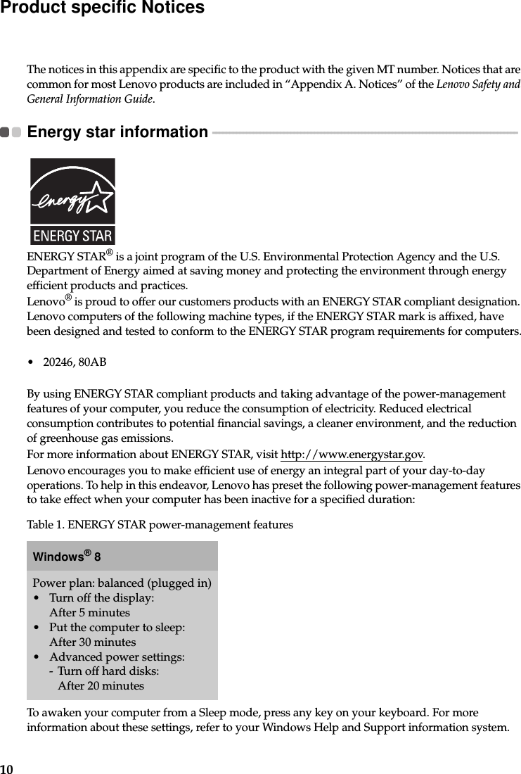 10Product specific NoticesThe notices in this appendix are specific to the product with the given MT number. Notices that are common for most Lenovo products are included in “Appendix A. Notices” of the Lenovo Safety and General Information Guide.Energy star information  - - - - - - - - - - - - - - - - - - - - - - - - - - - - - - - - - - - - - - - - - - - - - - - - - - - - - - - - - - - - - - - - - - - - - - - - - - - - - - - - - - - - - - - - - - ENERGY STAR® is a joint program of the U.S. Environmental Protection Agency and the U.S. Department of Energy aimed at saving money and protecting the environment through energy efficient products and practices.Lenovo® is proud to offer our customers products with an ENERGY STAR compliant designation. Lenovo computers of the following machine types, if the ENERGY STAR mark is affixed, have been designed and tested to conform to the ENERGY STAR program requirements for computers.• 20246, 80ABBy using ENERGY STAR compliant products and taking advantage of the power-management features of your computer, you reduce the consumption of electricity. Reduced electrical consumption contributes to potential financial savings, a cleaner environment, and the reduction of greenhouse gas emissions.For more information about ENERGY STAR, visit http://www.energystar.gov.Lenovo encourages you to make efficient use of energy an integral part of your day-to-day operations. To help in this endeavor, Lenovo has preset the following power-management features to take effect when your computer has been inactive for a specified duration:To awaken your computer from a Sleep mode, press any key on your keyboard. For more information about these settings, refer to your Windows Help and Support information system.Table 1. ENERGY STAR power-management featuresWindows® 8Power plan: balanced (plugged in)• Turn off the display: After 5 minutes• Put the computer to sleep: After 30 minutes• Advanced power settings:- Turn off hard disks: After 20 minutes