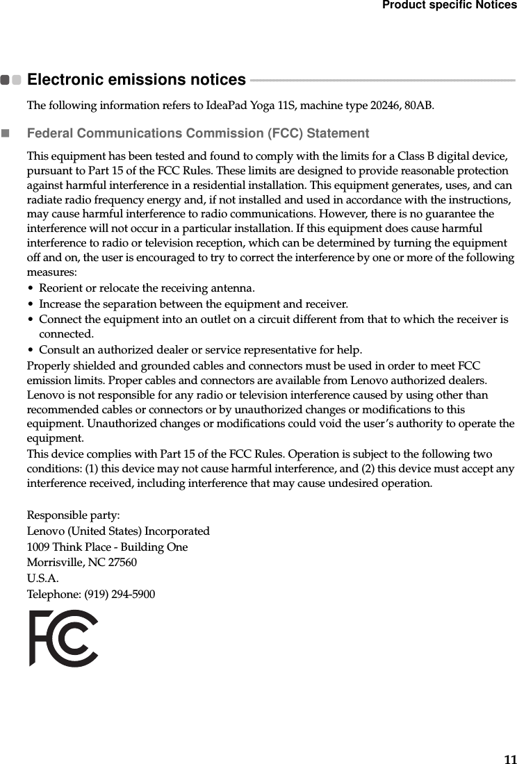 Product specific Notices11Electronic emissions notices  - - - - - - - - - - - - - - - - - - - - - - - - - - - - - - - - - - - - - - - - - - - - - - - - - - - - - - - - - - - - - - - - - - - - - - - - - - - - - - -The following information refers to IdeaPad Yoga 11S, machine type 20246, 80AB.Federal Communications Commission (FCC) StatementThis equipment has been tested and found to comply with the limits for a Class B digital device, pursuant to Part 15 of the FCC Rules. These limits are designed to provide reasonable protection against harmful interference in a residential installation. This equipment generates, uses, and can radiate radio frequency energy and, if not installed and used in accordance with the instructions, may cause harmful interference to radio communications. However, there is no guarantee the interference will not occur in a particular installation. If this equipment does cause harmful interference to radio or television reception, which can be determined by turning the equipment off and on, the user is encouraged to try to correct the interference by one or more of the following measures:• Reorient or relocate the receiving antenna.• Increase the separation between the equipment and receiver.• Connect the equipment into an outlet on a circuit different from that to which the receiver is connected.• Consult an authorized dealer or service representative for help.Properly shielded and grounded cables and connectors must be used in order to meet FCC emission limits. Proper cables and connectors are available from Lenovo authorized dealers. Lenovo is not responsible for any radio or television interference caused by using other than recommended cables or connectors or by unauthorized changes or modifications to this equipment. Unauthorized changes or modifications could void the user’s authority to operate the equipment.This device complies with Part 15 of the FCC Rules. Operation is subject to the following two conditions: (1) this device may not cause harmful interference, and (2) this device must accept any interference received, including interference that may cause undesired operation.Responsible party:Lenovo (United States) Incorporated 1009 Think Place - Building One Morrisville, NC 27560 U.S.A. Telephone: (919) 294-5900