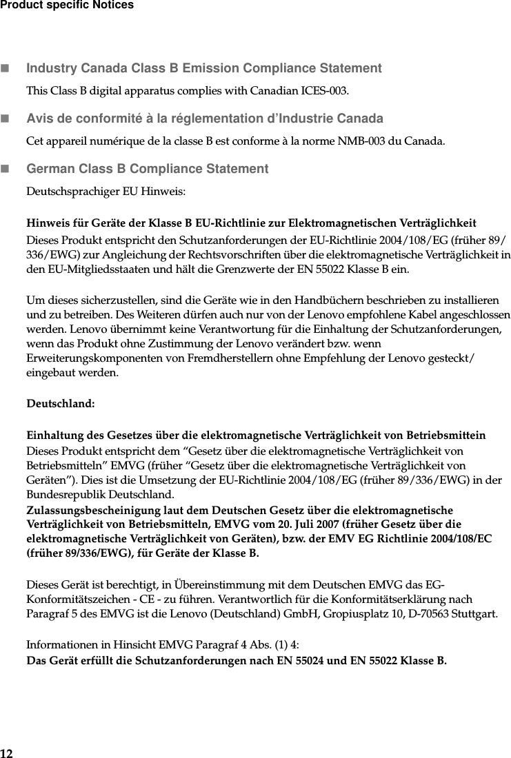 12Product specific NoticesIndustry Canada Class B Emission Compliance StatementThis Class B digital apparatus complies with Canadian ICES-003.Avis de conformité à la réglementation d’Industrie CanadaCet appareil numérique de la classe B est conforme à la norme NMB-003 du Canada.German Class B Compliance StatementDeutschsprachiger EU Hinweis: Hinweis für Geräte der Klasse B EU-Richtlinie zur Elektromagnetischen VerträglichkeitDieses Produkt entspricht den Schutzanforderungen der EU-Richtlinie 2004/108/EG (früher 89/336/EWG) zur Angleichung der Rechtsvorschriften über die elektromagnetische Verträglichkeit in den EU-Mitgliedsstaaten und hält die Grenzwerte der EN 55022 Klasse B ein. Um dieses sicherzustellen, sind die Geräte wie in den Handbüchern beschrieben zu installieren und zu betreiben. Des Weiteren dürfen auch nur von der Lenovo empfohlene Kabel angeschlossen werden. Lenovo übernimmt keine Verantwortung für die Einhaltung der Schutzanforderungen, wenn das Produkt ohne Zustimmung der Lenovo verändert bzw. wenn Erweiterungskomponenten von Fremdherstellern ohne Empfehlung der Lenovo gesteckt/eingebaut werden.Deutschland: Einhaltung des Gesetzes über die elektromagnetische Verträglichkeit von BetriebsmitteinDieses Produkt entspricht dem “Gesetz über die elektromagnetische Verträglichkeit von Betriebsmitteln” EMVG (früher “Gesetz über die elektromagnetische Verträglichkeit von Geräten”). Dies ist die Umsetzung der EU-Richtlinie 2004/108/EG (früher 89/336/EWG) in der Bundesrepublik Deutschland.Zulassungsbescheinigung laut dem Deutschen Gesetz über die elektromagnetische Verträglichkeit von Betriebsmitteln, EMVG vom 20. Juli 2007 (früher Gesetz über die elektromagnetische Verträglichkeit von Geräten), bzw. der EMV EG Richtlinie 2004/108/EC (früher 89/336/EWG), für Geräte der Klasse B.Dieses Gerät ist berechtigt, in Übereinstimmung mit dem Deutschen EMVG das EG-Konformitätszeichen - CE - zu führen. Verantwortlich für die Konformitätserklärung nach Paragraf 5 des EMVG ist die Lenovo (Deutschland) GmbH, Gropiusplatz 10, D-70563 Stuttgart. Informationen in Hinsicht EMVG Paragraf 4 Abs. (1) 4:Das Gerät erfüllt die Schutzanforderungen nach EN 55024 und EN 55022 Klasse B.