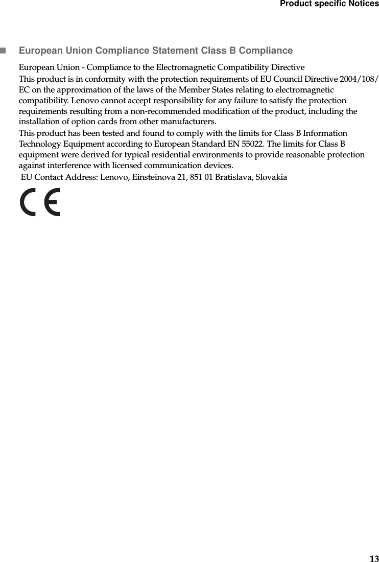 Product specific Notices13European Union Compliance Statement Class B ComplianceEuropean Union - Compliance to the Electromagnetic Compatibility DirectiveThis product is in conformity with the protection requirements of EU Council Directive 2004/108/EC on the approximation of the laws of the Member States relating to electromagnetic compatibility. Lenovo cannot accept responsibility for any failure to satisfy the protection requirements resulting from a non-recommended modification of the product, including the installation of option cards from other manufacturers.This product has been tested and found to comply with the limits for Class B Information Technology Equipment according to European Standard EN 55022. The limits for Class B equipment were derived for typical residential environments to provide reasonable protection against interference with licensed communication devices. EU Contact Address: Lenovo, Einsteinova 21, 851 01 Bratislava, Slovakia