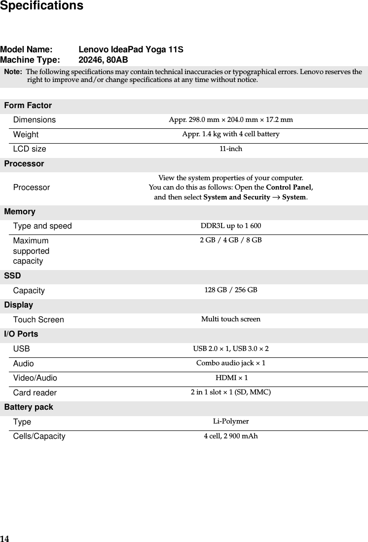 14SpecificationsModel Name:  Lenovo IdeaPad Yoga 11SMachine Type:  20246, 80ABNote: The following specifications may contain technical inaccuracies or typographical errors. Lenovo reserves the right to improve and/or change specifications at any time without notice. Form FactorDimensions Appr. 298.0 mm × 204.0 mm × 17.2 mm Weight Appr. 1.4 kg with 4 cell batteryLCD size 11-inchProcessorProcessorView the system properties of your computer.You can do this as follows: Open the Control Panel,and then select System and Security → System.MemoryType and speed  DDR3L up to 1 600Maximum supported capacity 2 GB / 4 GB / 8 GBSSDCapacity 128 GB / 256 GBDisplay Touch Screen Multi touch screenI/O PortsUSB USB 2.0 × 1, USB 3.0 × 2Audio Combo audio jack × 1Video/Audio  HDMI × 1Card reader 2 in 1 slot × 1 (SD, MMC)Battery packType  Li-PolymerCells/Capacity 4 cell, 2 900 mAh