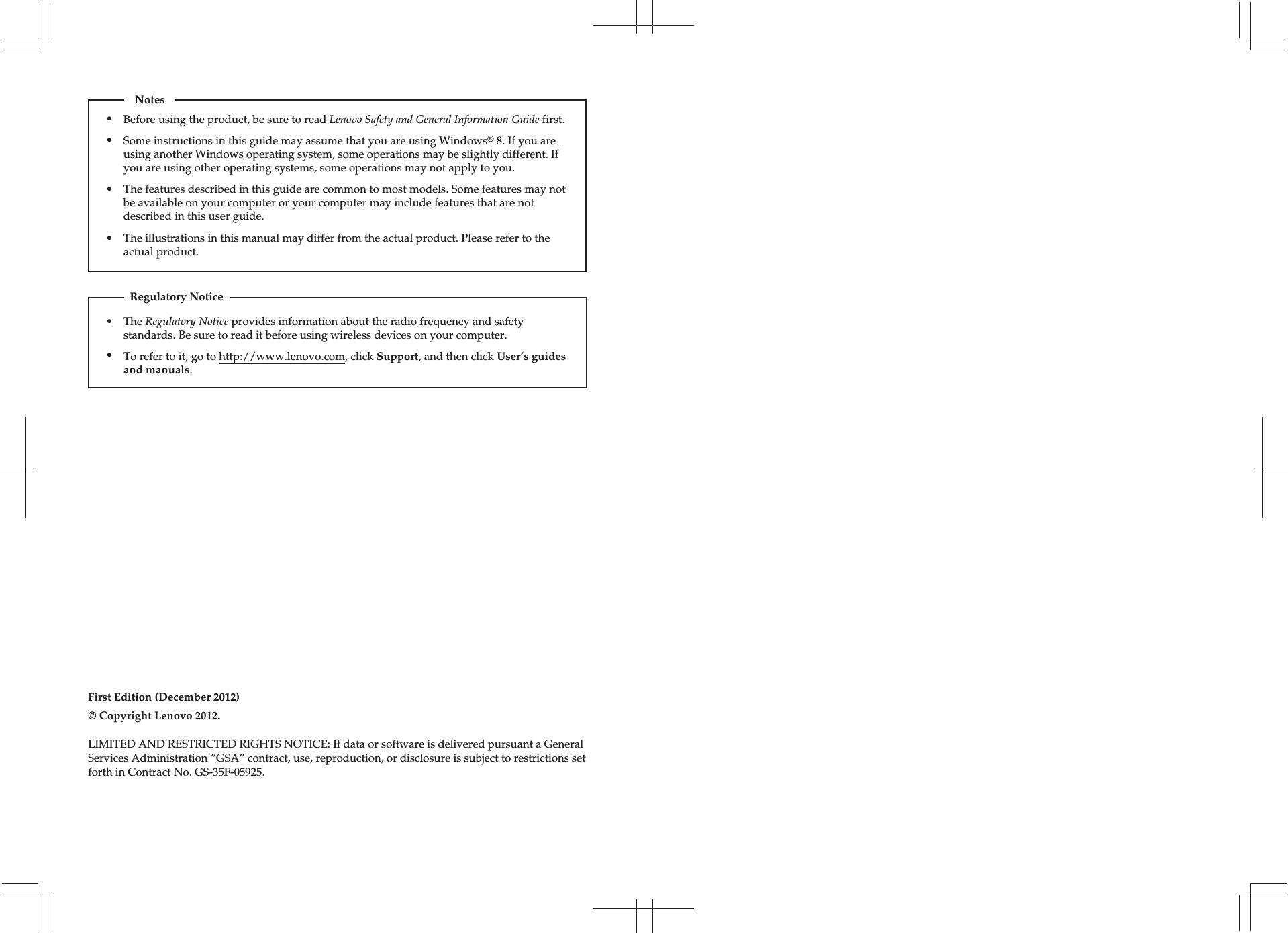 The Regulatory Notice provides information about the radio frequency and safety standards. Be sure to read it before using wireless devices on your computer.To refer to it, go to http://www.lenovo.com, click Support, and then click User’s guides and manuals.Regulatory NoticeFirst Edition (December 2012)© Copyright Lenovo 2012. Before using the product, be sure to read Lenovo Safety and General Information Guide first.The features described in this guide are common to most models. Some features may not be available on your computer or your computer may include features that are not described in this user guide.Some instructions in this guide may assume that you are using Windows® 8. If you are using another Windows operating system, some operations may be slightly different. If you are using other operating systems, some operations may not apply to you.LIMITED AND RESTRICTED RIGHTS NOTICE: If data or software is delivered pursuant a GeneralServices Administration “GSA” contract, use, reproduction, or disclosure is subject to restrictions setforth in Contract No. GS-35F-05925.Notes•••The illustrations in this manual may differ from the actual product. Please refer to the actual product.•••