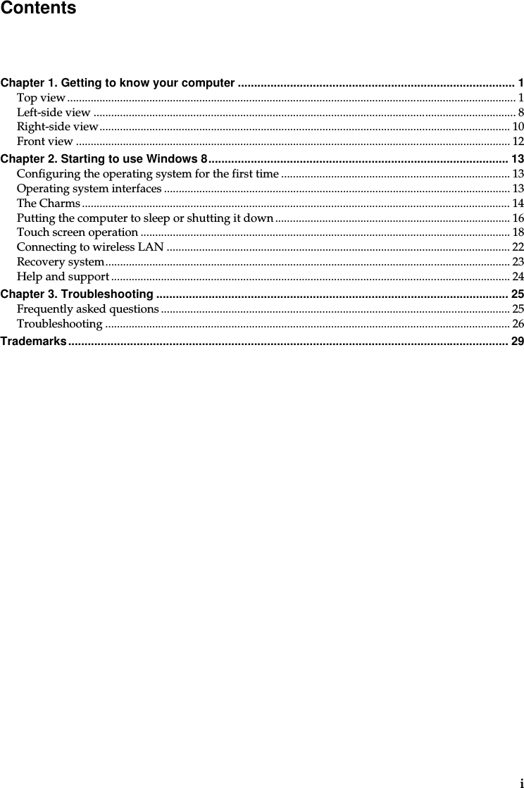 iChapter 1. Getting to know your computer ..................................................................................... 1Top view......................................................................................................................................................... 1Left-side view ................................................................................................................................................ 8Right-side view............................................................................................................................................ 10Front view .................................................................................................................................................... 12Chapter 2. Starting to use Windows 8............................................................................................13Configuring the operating system for the first time .............................................................................. 13Operating system interfaces ...................................................................................................................... 13The Charms .................................................................................................................................................. 14Putting the computer to sleep or shutting it down................................................................................ 16Touch screen operation .............................................................................................................................. 18Connecting to wireless LAN ..................................................................................................................... 22Recovery system.......................................................................................................................................... 23Help and support ........................................................................................................................................ 24Chapter 3. Troubleshooting ............................................................................................................ 25Frequently asked questions ....................................................................................................................... 25Troubleshooting .......................................................................................................................................... 26Trademarks....................................................................................................................................... 29Contents