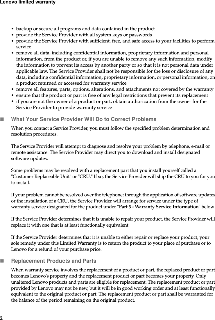 2Lenovo limited warranty• backup or secure all programs and data contained in the product • provide the Service Provider with all system keys or passwords• provide the Service Provider with sufficient, free, and safe access to your facilities to perform service • remove all data, including confidential information, proprietary information and personal information, from the product or, if you are unable to remove any such information, modify the information to prevent its access by another party or so that it is not personal data under applicable law. The Service Provider shall not be responsible for the loss or disclosure of any data, including confidential information, proprietary information, or personal information, on a product returned or accessed for warranty service• remove all features, parts, options, alterations, and attachments not covered by the warranty• ensure that the product or part is free of any legal restrictions that prevent its replacement• if you are not the owner of a product or part, obtain authorization from the owner for the Service Provider to provide warranty service What Your Service Provider Will Do to Correct ProblemsWhen you contact a Service Provider, you must follow the specified problem determination and resolution procedures.The Service Provider will attempt to diagnose and resolve your problem by telephone, e-mail or remote assistance. The Service Provider may direct you to download and install designated software updates.Some problems may be resolved with a replacement part that you install yourself called a &quot;Customer Replaceable Unit&quot; or &quot;CRU.&quot; If so, the Service Provider will ship the CRU to you for you to install.If your problem cannot be resolved over the telephone; through the application of software updates or the installation of a CRU, the Service Provider will arrange for service under the type of warranty service designated for the product under &quot;Part 3 - Warranty Service Information&quot; below. If the Service Provider determines that it is unable to repair your product, the Service Provider will replace it with one that is at least functionally equivalent.If the Service Provider determines that it is unable to either repair or replace your product, your sole remedy under this Limited Warranty is to return the product to your place of purchase or to Lenovo for a refund of your purchase price. Replacement Products and PartsWhen warranty service involves the replacement of a product or part, the replaced product or part becomes Lenovo&apos;s property and the replacement product or part becomes your property. Only unaltered Lenovo products and parts are eligible for replacement. The replacement product or part provided by Lenovo may not be new, but it will be in good working order and at least functionally equivalent to the original product or part. The replacement product or part shall be warranted for the balance of the period remaining on the original product. 