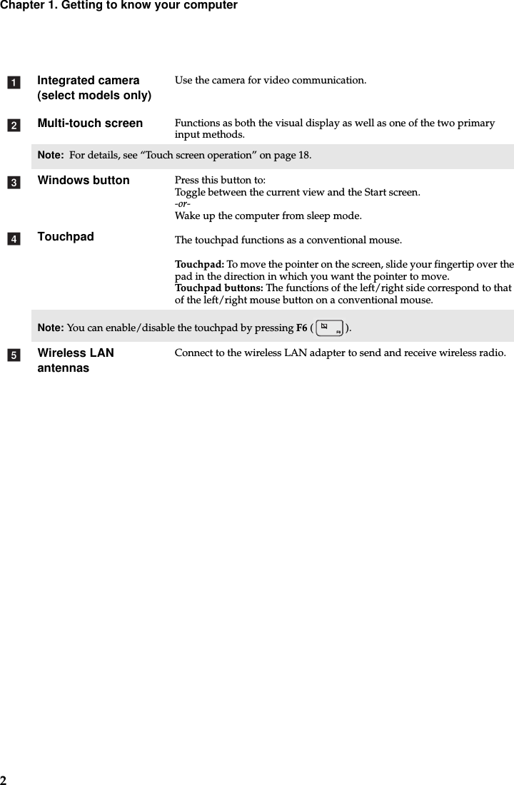 2Chapter 1. Getting to know your computerIntegrated camera (select models only)Use the camera for video communication.Multi-touch screen Functions as both the visual display as well as one of the two primary input methods.Note:  For details, see “Touch screen operation” on page 18.Windows button Press this button to:Toggle between the current view and the Start screen.-or-Wake up the computer from sleep mode.Touchpad The touchpad functions as a conventional mouse.Touchpad: To move the pointer on the screen, slide your fingertip over the pad in the direction in which you want the pointer to move.Touchpad buttons: The functions of the left/right side correspond to that of the left/right mouse button on a conventional mouse.Note: You can enable/disable the touchpad by pressing F6 ().Wireless LAN antennasConnect to the wireless LAN adapter to send and receive wireless radio. abcde