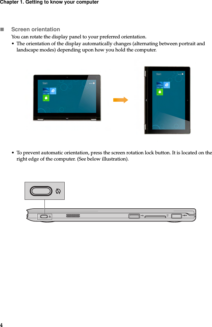 4Chapter 1. Getting to know your computerScreen orientationYou can rotate the display panel to your preferred orientation.• The orientation of the display automatically changes (alternating between portrait and landscape modes) depending upon how you hold the computer.• To prevent automatic orientation, press the screen rotation lock button. It is located on the right edge of the computer. (See below illustration).