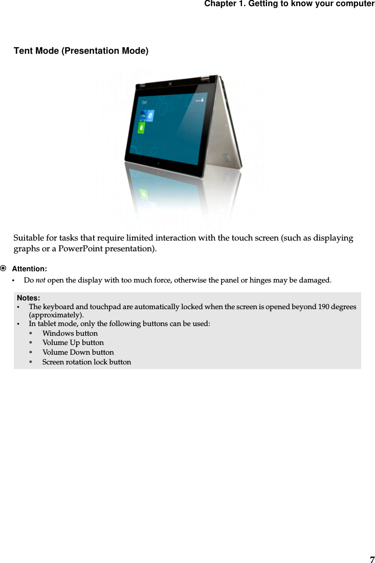 Chapter 1. Getting to know your computer7Tent Mode (Presentation Mode)Suitable for tasks that require limited interaction with the touch screen (such as displaying graphs or a PowerPoint presentation).Attention:•Do not open the display with too much force, otherwise the panel or hinges may be damaged.Notes:•The keyboard and touchpad are automatically locked when the screen is opened beyond 190 degrees (approximately).•In tablet mode, only the following buttons can be used:Windows buttonVolume Up buttonVolume Down buttonScreen rotation lock button