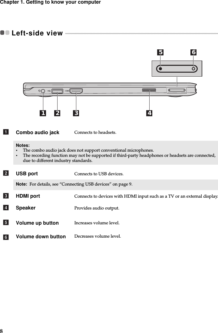 8Chapter 1. Getting to know your computerLeft-side view  - - - - - - - - - - - - - - - - - - - - - - - - - - - - - - - - - - - - - - - - - - - - - - - - - - - - - - - - - - - - - - - - - - - - - - - - - - - - - - - - - - - - - - - - - - - - - - - - - - - - - - - - - - - - Combo audio jack Connects to headsets.Notes: •The combo audio jack does not support conventional microphones.•The recording function may not be supported if third-party headphones or headsets are connected, due to different industry standards.USB port Connects to USB devices.Note:  For details, see “Connecting USB devices” on page 9.HDMI port Connects to devices with HDMI input such as a TV or an external display.Speaker Provides audio output.Volume up button Increases volume level.Volume down button Decreases volume level.5 6321 4abcdef
