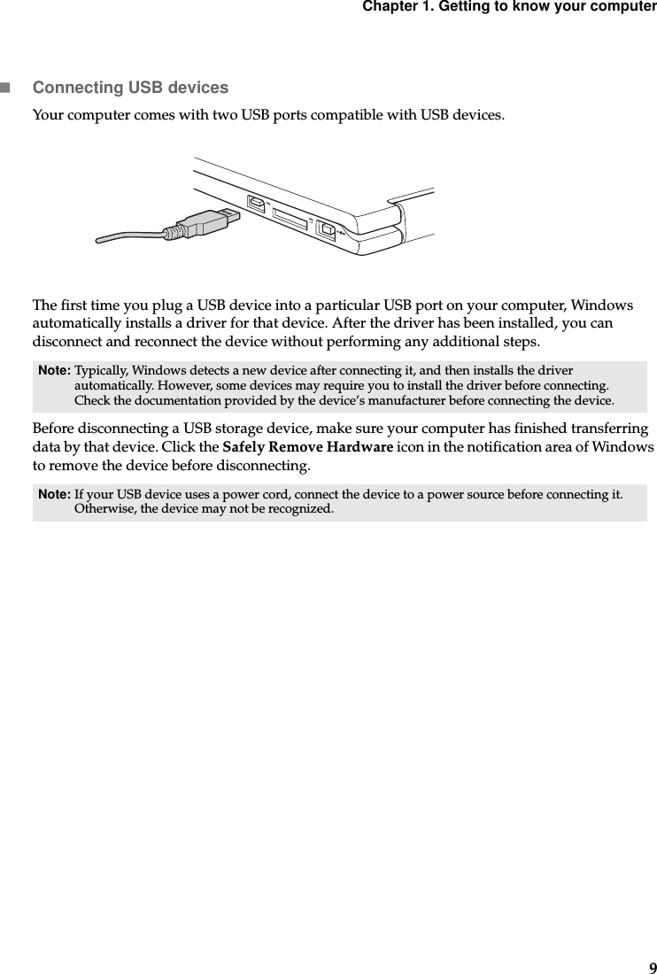 Chapter 1. Getting to know your computer9Connecting USB devicesYour computer comes with two USB ports compatible with USB devices.The first time you plug a USB device into a particular USB port on your computer, Windows automatically installs a driver for that device. After the driver has been installed, you can disconnect and reconnect the device without performing any additional steps. Before disconnecting a USB storage device, make sure your computer has finished transferring data by that device. Click the Safely Remove Hardware icon in the notification area of Windows to remove the device before disconnecting. Note: Typically, Windows detects a new device after connecting it, and then installs the driver automatically. However, some devices may require you to install the driver before connecting. Check the documentation provided by the device’s manufacturer before connecting the device.Note: If your USB device uses a power cord, connect the device to a power source before connecting it. Otherwise, the device may not be recognized.
