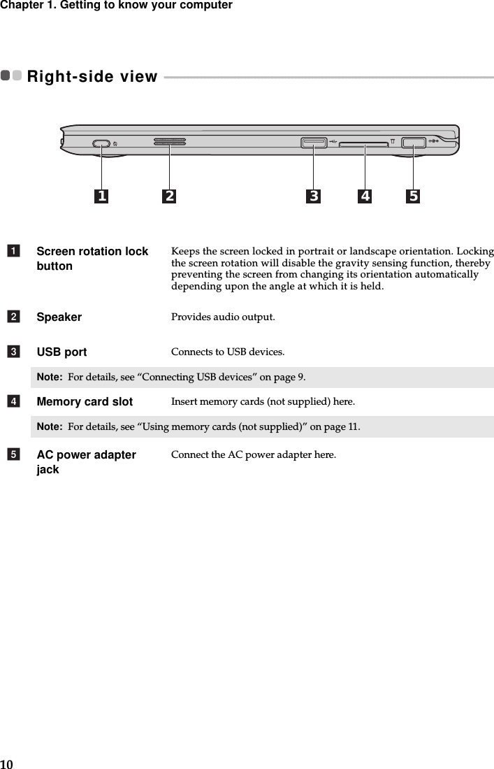 10Chapter 1. Getting to know your computerRight-side view  - - - - - - - - - - - - - - - - - - - - - - - - - - - - - - - - - - - - - - - - - - - - - - - - - - - - - - - - - - - - - - - - - - - - - - - - - - - - - - - - - - - - - - - - - - - - - - - - - - - - - - - - Screen rotation lock buttonKeeps the screen locked in portrait or landscape orientation. Locking the screen rotation will disable the gravity sensing function, thereby preventing the screen from changing its orientation automatically depending upon the angle at which it is held.Speaker Provides audio output.USB port Connects to USB devices.Note:  For details, see “Connecting USB devices” on page 9.Memory card slot Insert memory cards (not supplied) here.Note:  For details, see “Using memory cards (not supplied)” on page 11.AC power adapter jackConnect the AC power adapter here.1 2 3 4 5abcde