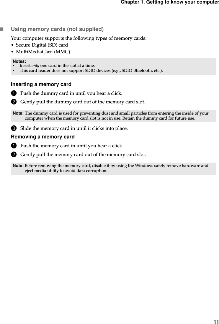 Chapter 1. Getting to know your computer11Using memory cards (not supplied) Your computer supports the following types of memory cards:• Secure Digital (SD) card• MultiMediaCard (MMC)Inserting a memory card1Push the dummy card in until you hear a click.2Gently pull the dummy card out of the memory card slot.3Slide the memory card in until it clicks into place.Removing a memory card1Push the memory card in until you hear a click.2Gently pull the memory card out of the memory card slot.Notes:•Insert only one card in the slot at a time.•This card reader does not support SDIO devices (e.g., SDIO Bluetooth, etc.).Note: The dummy card is used for preventing dust and small particles from entering the inside of your computer when the memory card slot is not in use. Retain the dummy card for future use.Note: Before removing the memory card, disable it by using the Windows safely remove hardware and eject media utility to avoid data corruption.