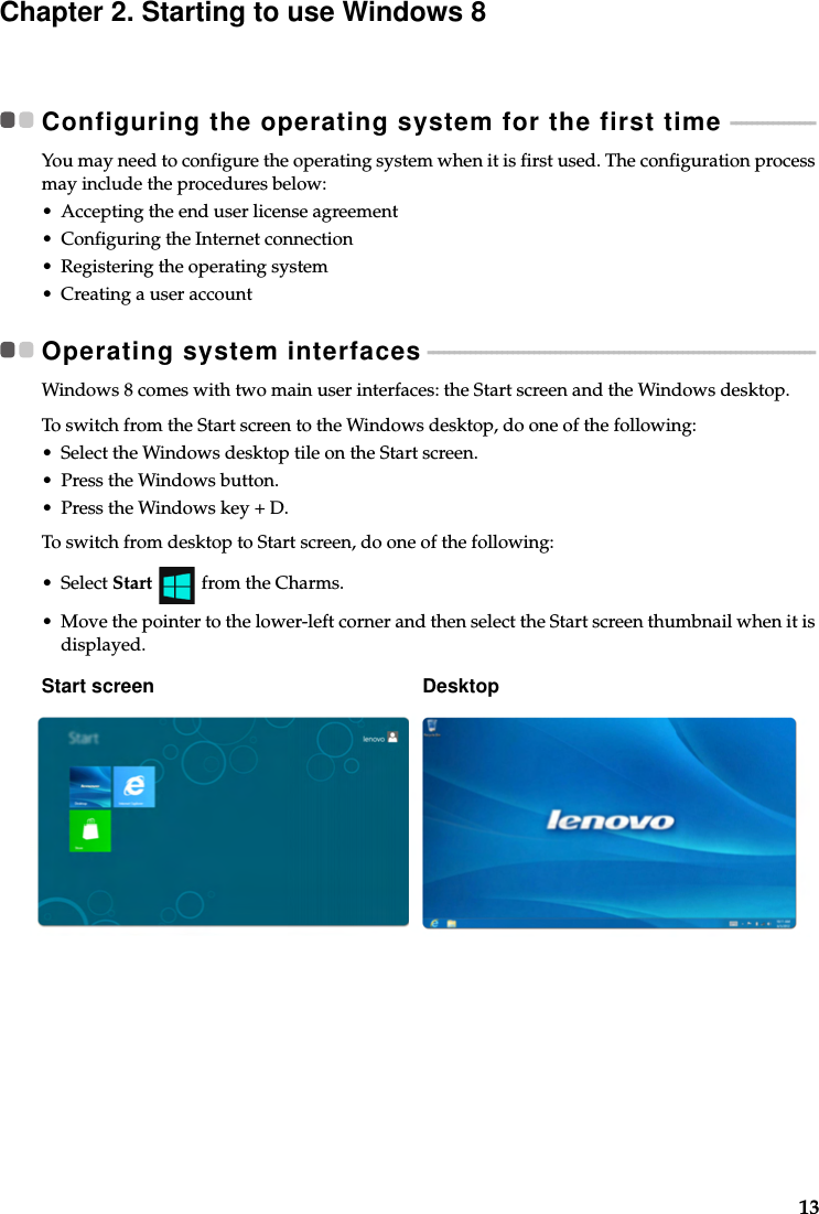 13Chapter 2. Starting to use Windows 8Configuring the operating system for the first time  - - - - - - - - - - - - - - - -You may need to configure the operating system when it is first used. The configuration process may include the procedures below:• Accepting the end user license agreement• Configuring the Internet connection• Registering the operating system• Creating a user accountOperating system interfaces - - - - - - - - - - - - - - - - - - - - - - - - - - - - - - - - - - - - - - - - - - - - - - - - - - - - - - - - - - - - - - - - - - - - - - - - -Windows 8 comes with two main user interfaces: the Start screen and the Windows desktop.To switch from the Start screen to the Windows desktop, do one of the following:• Select the Windows desktop tile on the Start screen.• Press the Windows button.• Press the Windows key + D.To switch from desktop to Start screen, do one of the following:• Select Start   from the Charms.• Move the pointer to the lower-left corner and then select the Start screen thumbnail when it is displayed.Start screen Desktop