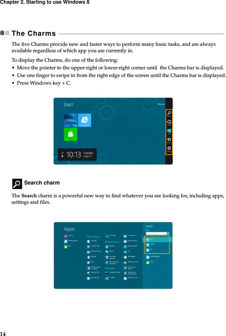 14Chapter 2. Starting to use Windows 8The Charms  - - - - - - - - - - - - - - - - - - - - - - - - - - - - - - - - - - - - - - - - - - - - - - - - - - - - - - - - - - - - - - - - - - - - - - - - - - - - - - - - - - - - - - - - - - - - - - - - - - - - - - - - - - - - - - - - - The five Charms provide new and faster ways to perform many basic tasks, and are always available regardless of which app you are currently in.To display the Charms, do one of the following:• Move the pointer to the upper-right or lower-right corner until  the Charms bar is displayed.• Use one finger to swipe in from the right edge of the screen until the Charms bar is displayed.• Press Windows key + C. Search charmThe Search charm is a powerful new way to find whatever you are looking for, including apps, settings and files. 