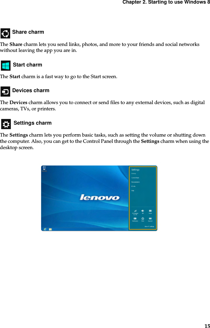 Chapter 2. Starting to use Windows 815 Share charmThe Share charm lets you send links, photos, and more to your friends and social networks without leaving the app you are in. Start charmThe Start charm is a fast way to go to the Start screen. Devices charmThe Devices charm allows you to connect or send files to any external devices, such as digital cameras, TVs, or printers. Settings charmThe Settings charm lets you perform basic tasks, such as setting the volume or shutting down the computer. Also, you can get to the Control Panel through the Settings charm when using the desktop screen.