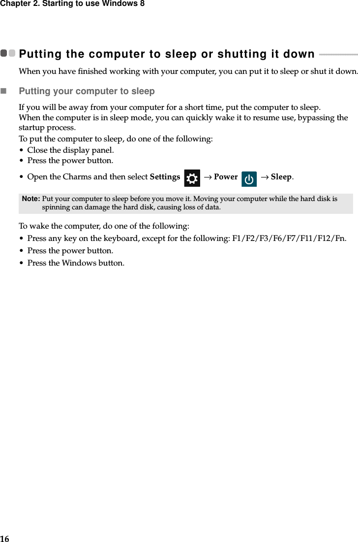 16Chapter 2. Starting to use Windows 8Putting the computer to sleep or shutting it down  - - - - - - - - - - - - - - - - - - When you have finished working with your computer, you can put it to sleep or shut it down.Putting your computer to sleepIf you will be away from your computer for a short time, put the computer to sleep. When the computer is in sleep mode, you can quickly wake it to resume use, bypassing the startup process.To put the computer to sleep, do one of the following:• Close the display panel.• Press the power button.• Open the Charms and then select Settings  → Power  → Sleep.To wake the computer, do one of the following:• Press any key on the keyboard, except for the following: F1/F2/F3/F6/F7/F11/F12/Fn. • Press the power button.• Press the Windows button.Note: Put your computer to sleep before you move it. Moving your computer while the hard disk is spinning can damage the hard disk, causing loss of data.