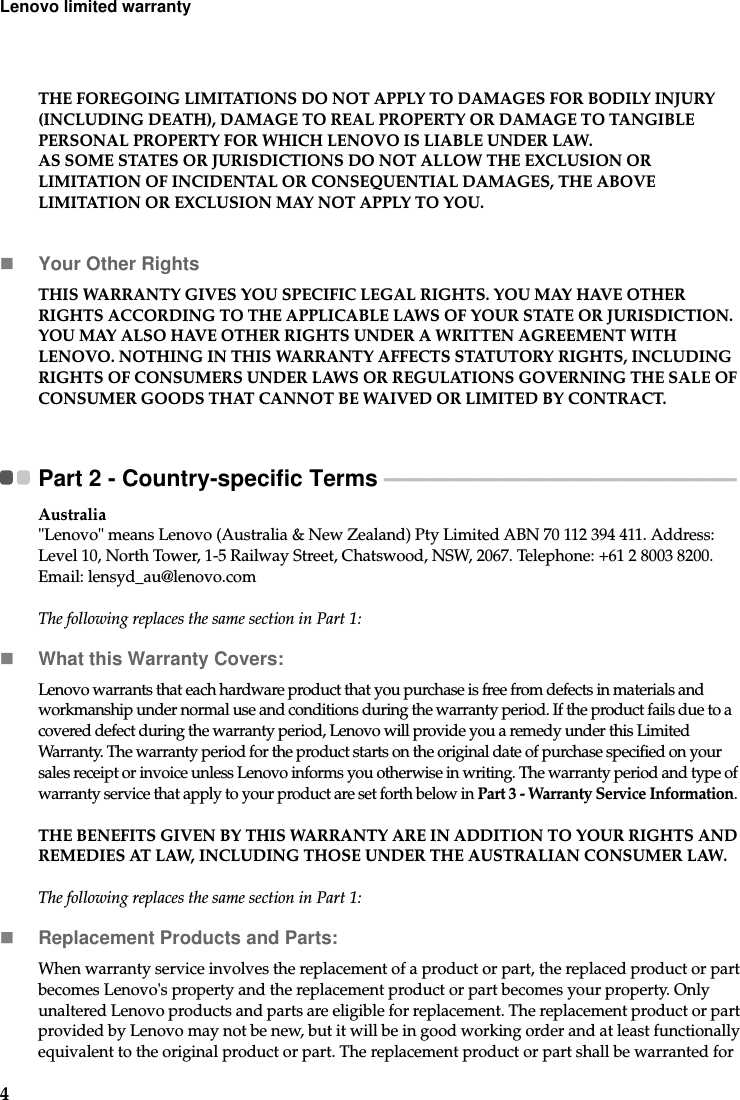 4Lenovo limited warrantyTHE FOREGOING LIMITATIONS DO NOT APPLY TO DAMAGES FOR BODILY INJURY (INCLUDING DEATH), DAMAGE TO REAL PROPERTY OR DAMAGE TO TANGIBLE PERSONAL PROPERTY FOR WHICH LENOVO IS LIABLE UNDER LAW.AS SOME STATES OR JURISDICTIONS DO NOT ALLOW THE EXCLUSION OR LIMITATION OF INCIDENTAL OR CONSEQUENTIAL DAMAGES, THE ABOVE LIMITATION OR EXCLUSION MAY NOT APPLY TO YOU.Your Other RightsTHIS WARRANTY GIVES YOU SPECIFIC LEGAL RIGHTS. YOU MAY HAVE OTHER RIGHTS ACCORDING TO THE APPLICABLE LAWS OF YOUR STATE OR JURISDICTION. YOU MAY ALSO HAVE OTHER RIGHTS UNDER A WRITTEN AGREEMENT WITH LENOVO. NOTHING IN THIS WARRANTY AFFECTS STATUTORY RIGHTS, INCLUDING RIGHTS OF CONSUMERS UNDER LAWS OR REGULATIONS GOVERNING THE SALE OF CONSUMER GOODS THAT CANNOT BE WAIVED OR LIMITED BY CONTRACT. Part 2 - Country-specific Terms  - - - - - - - - - - - - - - - - - - - - - - - - - - - - - - - - - - - - - - - - - - - - - - - - - - - - - - - - - - - - - - - - - - - - - - - - - Australia&quot;Lenovo&quot; means Lenovo (Australia &amp; New Zealand) Pty Limited ABN 70 112 394 411. Address: Level 10, North Tower, 1-5 Railway Street, Chatswood, NSW, 2067. Telephone: +61 2 8003 8200. Email: lensyd_au@lenovo.comThe following replaces the same section in Part 1:What this Warranty Covers:Lenovo warrants that each hardware product that you purchase is free from defects in materials and workmanship under normal use and conditions during the warranty period. If the product fails due to a covered defect during the warranty period, Lenovo will provide you a remedy under this Limited Warranty. The warranty period for the product starts on the original date of purchase specified on your sales receipt or invoice unless Lenovo informs you otherwise in writing. The warranty period and type of warranty service that apply to your product are set forth below in Part 3 - Warranty Service Information.THE BENEFITS GIVEN BY THIS WARRANTY ARE IN ADDITION TO YOUR RIGHTS AND REMEDIES AT LAW, INCLUDING THOSE UNDER THE AUSTRALIAN CONSUMER LAW.The following replaces the same section in Part 1:Replacement Products and Parts:When warranty service involves the replacement of a product or part, the replaced product or part becomes Lenovo&apos;s property and the replacement product or part becomes your property. Only unaltered Lenovo products and parts are eligible for replacement. The replacement product or part provided by Lenovo may not be new, but it will be in good working order and at least functionally equivalent to the original product or part. The replacement product or part shall be warranted for 