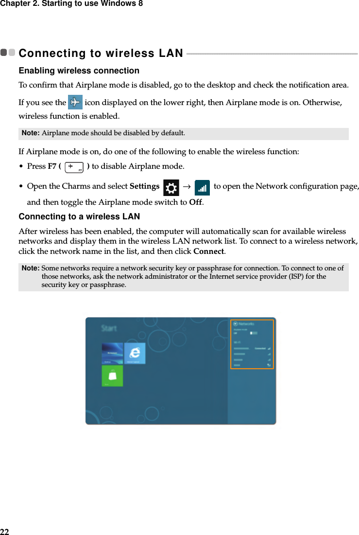 22Chapter 2. Starting to use Windows 8Connecting to wireless LAN  - - - - - - - - - - - - - - - - - - - - - - - - - - - - - - - - - - - - - - - - - - - - - - - - - - - - - - - - - - - - - - - - - - - - - - - - - Enabling wireless connectionTo confirm that Airplane mode is disabled, go to the desktop and check the notification area.If you see the icon displayed on the lower right, then Airplane mode is on. Otherwise, wireless function is enabled.If Airplane mode is on, do one of the following to enable the wireless function:•Press F7 (   ) to disable Airplane mode.• Open the Charms and select Settings  →   to open the Network configuration page, and then toggle the Airplane mode switch to Off.Connecting to a wireless LANAfter wireless has been enabled, the computer will automatically scan for available wireless networks and display them in the wireless LAN network list. To connect to a wireless network, click the network name in the list, and then click Connect.Note: Airplane mode should be disabled by default.Note: Some networks require a network security key or passphrase for connection. To connect to one of those networks, ask the network administrator or the Internet service provider (ISP) for the security key or passphrase.