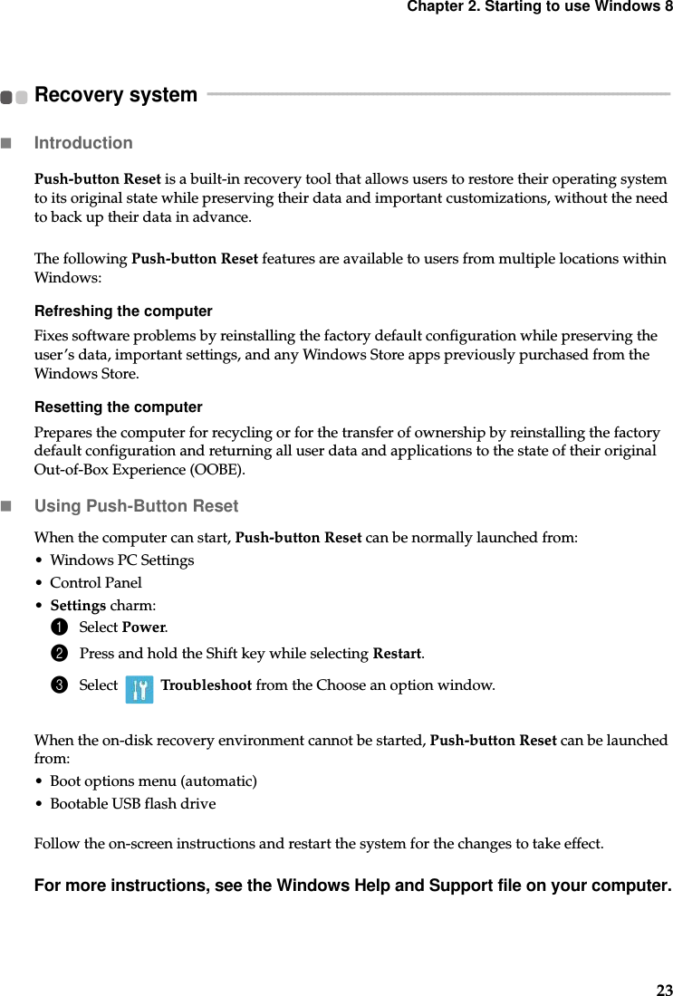 Chapter 2. Starting to use Windows 823Recovery system   - - - - - - - - - - - - - - - - - - - - - - - - - - - - - - - - - - - - - - - - - - - - - - - - - - - - - - - - - - - - - - - - - - - - - - - - - - - - - - - - - - - - - - - - - - - - - - - - - - - - - - - - - -Introduction  Push-button Reset is a built-in recovery tool that allows users to restore their operating system to its original state while preserving their data and important customizations, without the need to back up their data in advance.The following Push-button Reset features are available to users from multiple locations within Windows: Refreshing the computerFixes software problems by reinstalling the factory default configuration while preserving the user’s data, important settings, and any Windows Store apps previously purchased from the Windows Store.Resetting the computerPrepares the computer for recycling or for the transfer of ownership by reinstalling the factory default configuration and returning all user data and applications to the state of their original Out-of-Box Experience (OOBE).Using Push-Button ResetWhen the computer can start, Push-button Reset can be normally launched from:• Windows PC Settings• Control Panel•Settings charm:1Select Power.2Press and hold the Shift key while selecting Restart.3Select  Troubleshoot from the Choose an option window.When the on-disk recovery environment cannot be started, Push-button Reset can be launched from: • Boot options menu (automatic)• Bootable USB flash driveFollow the on-screen instructions and restart the system for the changes to take effect. For more instructions, see the Windows Help and Support file on your computer.