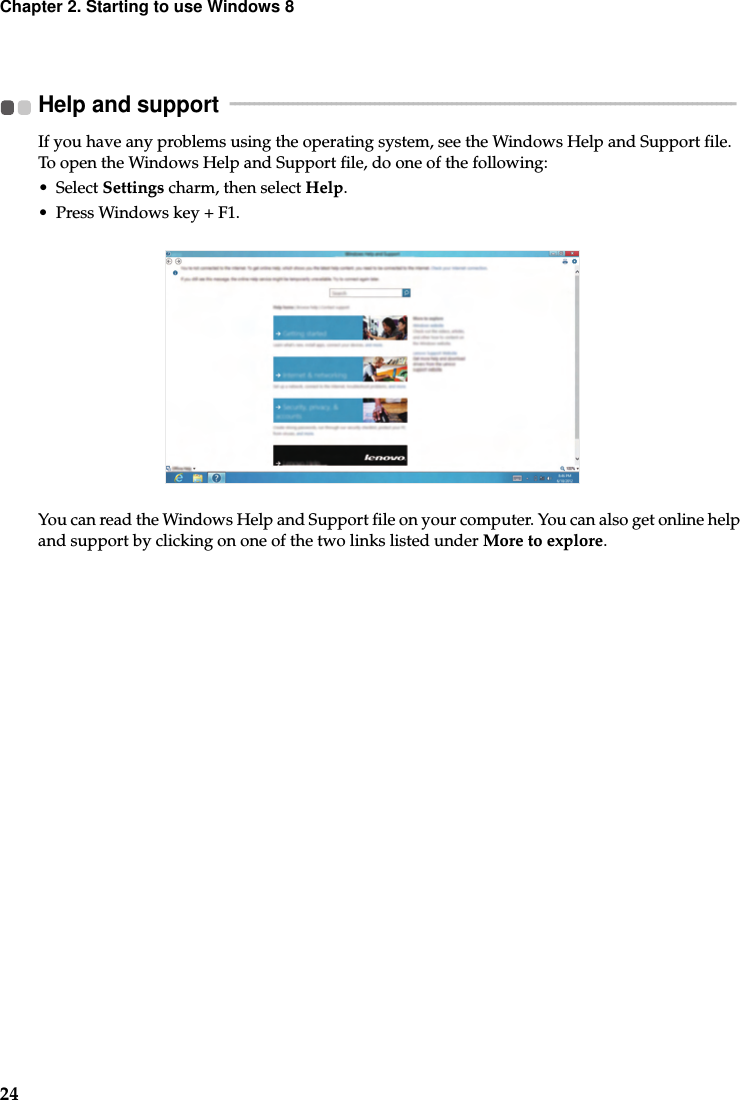 24Chapter 2. Starting to use Windows 8Help and support   - - - - - - - - - - - - - - - - - - - - - - - - - - - - - - - - - - - - - - - - - - - - - - - - - - - - - - - - - - - - - - - - - - - - - - - - - - - - - - - - - - - - - - - - - - - - - - - - - - - - - - - - - If you have any problems using the operating system, see the Windows Help and Support file. To open the Windows Help and Support file, do one of the following:• Select Settings charm, then select Help.• Press Windows key + F1.You can read the Windows Help and Support file on your computer. You can also get online help and support by clicking on one of the two links listed under More to explore.