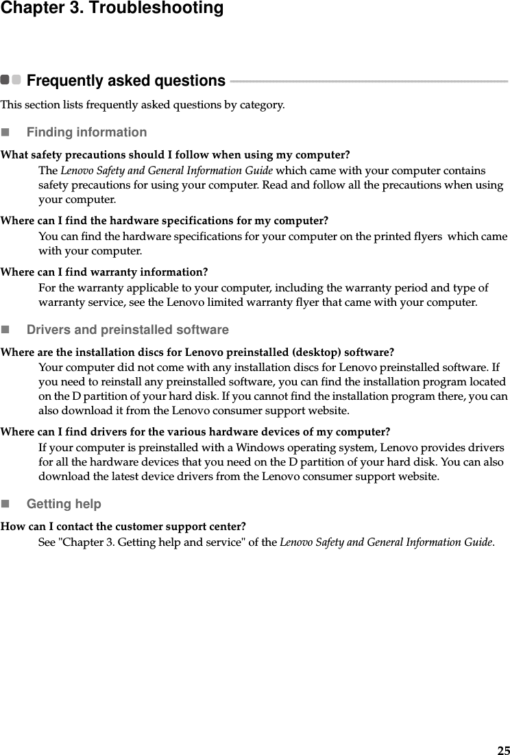 25Chapter 3. TroubleshootingFrequently asked questions  - - - - - - - - - - - - - - - - - - - - - - - - - - - - - - - - - - - - - - - - - - - - - - - - - - - - - - - - - - - - - - - - - - - - - - - - - - - - - - - - - - - -This section lists frequently asked questions by category.Finding informationWhat safety precautions should I follow when using my computer?The Lenovo Safety and General Information Guide which came with your computer contains safety precautions for using your computer. Read and follow all the precautions when using your computer.Where can I find the hardware specifications for my computer?You can find the hardware specifications for your computer on the printed flyers  which came with your computer.Where can I find warranty information?For the warranty applicable to your computer, including the warranty period and type of warranty service, see the Lenovo limited warranty flyer that came with your computer.Drivers and preinstalled softwareWhere are the installation discs for Lenovo preinstalled (desktop) software?Your computer did not come with any installation discs for Lenovo preinstalled software. If you need to reinstall any preinstalled software, you can find the installation program located on the D partition of your hard disk. If you cannot find the installation program there, you can also download it from the Lenovo consumer support website.Where can I find drivers for the various hardware devices of my computer?If your computer is preinstalled with a Windows operating system, Lenovo provides drivers for all the hardware devices that you need on the D partition of your hard disk. You can also download the latest device drivers from the Lenovo consumer support website.Getting helpHow can I contact the customer support center?See &quot;Chapter 3. Getting help and service&quot; of the Lenovo Safety and General Information Guide.