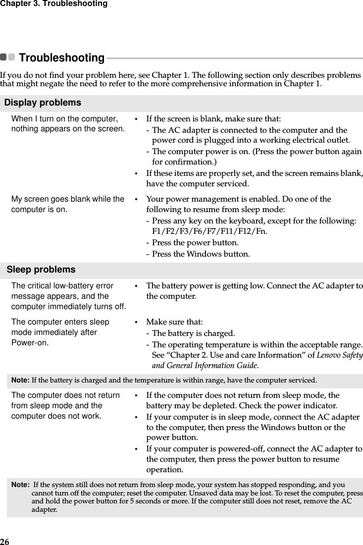 26Chapter 3. TroubleshootingTroubleshooting - - - - - - - - - - - - - - - - - - - - - - - - - - - - - - - - - - - - - - - - - - - - - - - - - - - - - - - - - - - - - - - - - - - - - - - - - - - - - - - - - - - - - - - - - - - - - - - - - - - - - - - - - - - - If you do not find your problem here, see Chapter 1. The following section only describes problems that might negate the need to refer to the more comprehensive information in Chapter 1.Display problemsWhen I turn on the computer, nothing appears on the screen. •If the screen is blank, make sure that:- The AC adapter is connected to the computer and the power cord is plugged into a working electrical outlet.- The computer power is on. (Press the power button again for confirmation.)•If these items are properly set, and the screen remains blank, have the computer serviced. My screen goes blank while the computer is on. •Your power management is enabled. Do one of the following to resume from sleep mode:- Press any key on the keyboard, except for the following: F1/F2/F3/F6/F7/F11/F12/Fn. - Press the power button.- Press the Windows button. Sleep problemsThe critical low-battery error message appears, and the computer immediately turns off.•The battery power is getting low. Connect the AC adapter to the computer.The computer enters sleep mode immediately after Power-on. •Make sure that: - The battery is charged.- The operating temperature is within the acceptable range. See “Chapter 2. Use and care Information” of Lenovo Safety and General Information Guide.Note: If the battery is charged and the temperature is within range, have the computer serviced.The computer does not return from sleep mode and the computer does not work. •If the computer does not return from sleep mode, the battery may be depleted. Check the power indicator.•If your computer is in sleep mode, connect the AC adapter to the computer, then press the Windows button or the power button.•If your computer is powered-off, connect the AC adapter to the computer, then press the power button to resume operation.Note:  If the system still does not return from sleep mode, your system has stopped responding, and you cannot turn off the computer; reset the computer. Unsaved data may be lost. To reset the computer, press and hold the power button for 5 seconds or more. If the computer still does not reset, remove the AC adapter.