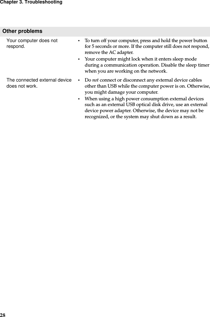 28Chapter 3. TroubleshootingOther problemsYour computer does not respond.•To turn off your computer, press and hold the power button for 5 seconds or more. If the computer still does not respond, remove the AC adapter. •Your computer might lock when it enters sleep mode during a communication operation. Disable the sleep timer when you are working on the network.The connected external device does not work.  •Do not connect or disconnect any external device cables other than USB while the computer power is on. Otherwise, you might damage your computer.•When using a high power consumption external devices such as an external USB optical disk drive, use an external device power adapter. Otherwise, the device may not be recognized, or the system may shut down as a result.