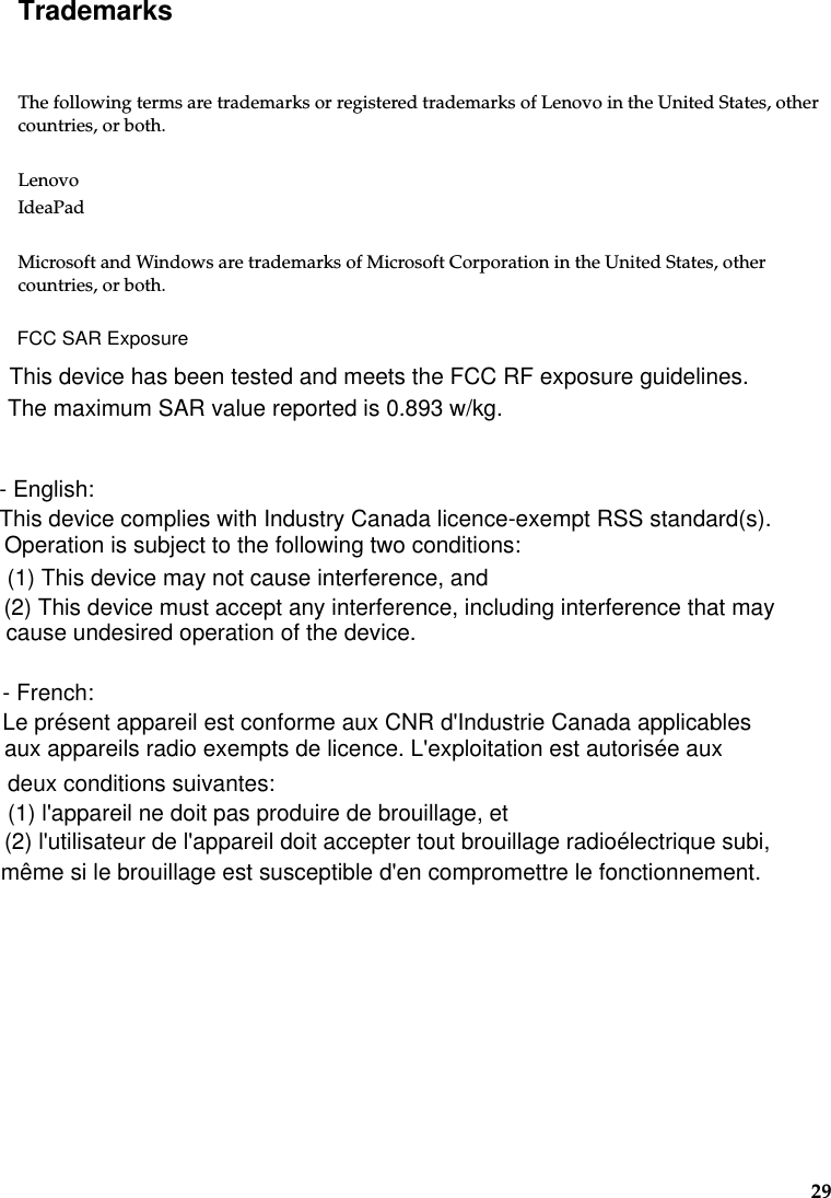 29Trademarks The following terms are trademarks or registered trademarks of Lenovo in the United States, other countries, or both.Lenovo IdeaPadMicrosoft and Windows are trademarks of Microsoft Corporation in the United States, other countries, or both.FCC SAR Exposure This device has been tested and meets the FCC RF exposure guidelines.The maximum SAR value reported is 0.893 w/kg.- English: This device complies with Industry Canada licence-exempt RSS standard(s). Operation is subject to the following two conditions: (1) This device may not cause interference, and  (2) This device must accept any interference, including interference that maycause undesired operation of the device.- French:Le présent appareil est conforme aux CNR d&apos;Industrie Canada applicablesaux appareils radio exempts de licence. L&apos;exploitation est autorisée auxdeux conditions suivantes: (1) l&apos;appareil ne doit pas produire de brouillage, et (2) l&apos;utilisateur de l&apos;appareil doit accepter tout brouillage radioélectrique subi,même si le brouillage est susceptible d&apos;en compromettre le fonctionnement.