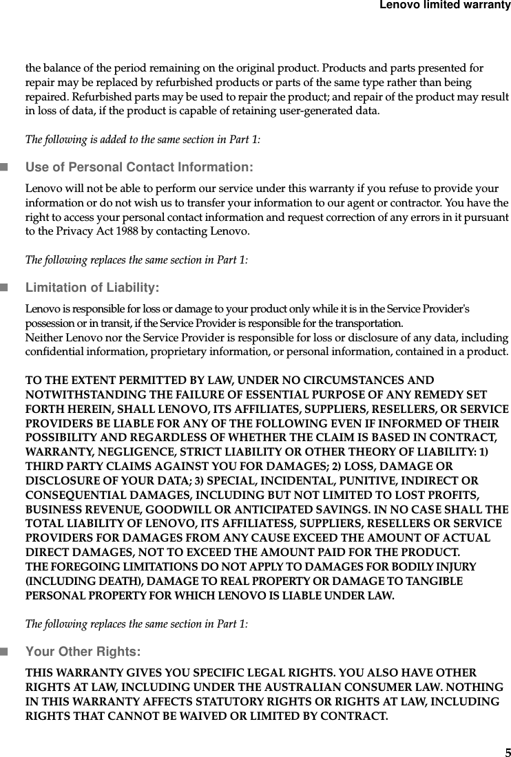 Lenovo limited warranty5the balance of the period remaining on the original product. Products and parts presented for repair may be replaced by refurbished products or parts of the same type rather than being repaired. Refurbished parts may be used to repair the product; and repair of the product may result in loss of data, if the product is capable of retaining user-generated data.The following is added to the same section in Part 1:Use of Personal Contact Information:Lenovo will not be able to perform our service under this warranty if you refuse to provide your information or do not wish us to transfer your information to our agent or contractor. You have the right to access your personal contact information and request correction of any errors in it pursuant to the Privacy Act 1988 by contacting Lenovo.The following replaces the same section in Part 1:Limitation of Liability:Lenovo is responsible for loss or damage to your product only while it is in the Service Provider&apos;s possession or in transit, if the Service Provider is responsible for the transportation.Neither Lenovo nor the Service Provider is responsible for loss or disclosure of any data, including confidential information, proprietary information, or personal information, contained in a product. TO THE EXTENT PERMITTED BY LAW, UNDER NO CIRCUMSTANCES AND NOTWITHSTANDING THE FAILURE OF ESSENTIAL PURPOSE OF ANY REMEDY SET FORTH HEREIN, SHALL LENOVO, ITS AFFILIATES, SUPPLIERS, RESELLERS, OR SERVICE PROVIDERS BE LIABLE FOR ANY OF THE FOLLOWING EVEN IF INFORMED OF THEIR POSSIBILITY AND REGARDLESS OF WHETHER THE CLAIM IS BASED IN CONTRACT, WARRANTY, NEGLIGENCE, STRICT LIABILITY OR OTHER THEORY OF LIABILITY: 1) THIRD PARTY CLAIMS AGAINST YOU FOR DAMAGES; 2) LOSS, DAMAGE OR DISCLOSURE OF YOUR DATA; 3) SPECIAL, INCIDENTAL, PUNITIVE, INDIRECT OR CONSEQUENTIAL DAMAGES, INCLUDING BUT NOT LIMITED TO LOST PROFITS, BUSINESS REVENUE, GOODWILL OR ANTICIPATED SAVINGS. IN NO CASE SHALL THE TOTAL LIABILITY OF LENOVO, ITS AFFILIATESS, SUPPLIERS, RESELLERS OR SERVICE PROVIDERS FOR DAMAGES FROM ANY CAUSE EXCEED THE AMOUNT OF ACTUAL DIRECT DAMAGES, NOT TO EXCEED THE AMOUNT PAID FOR THE PRODUCT.THE FOREGOING LIMITATIONS DO NOT APPLY TO DAMAGES FOR BODILY INJURY (INCLUDING DEATH), DAMAGE TO REAL PROPERTY OR DAMAGE TO TANGIBLE PERSONAL PROPERTY FOR WHICH LENOVO IS LIABLE UNDER LAW.The following replaces the same section in Part 1:Your Other Rights:THIS WARRANTY GIVES YOU SPECIFIC LEGAL RIGHTS. YOU ALSO HAVE OTHER RIGHTS AT LAW, INCLUDING UNDER THE AUSTRALIAN CONSUMER LAW. NOTHING IN THIS WARRANTY AFFECTS STATUTORY RIGHTS OR RIGHTS AT LAW, INCLUDING RIGHTS THAT CANNOT BE WAIVED OR LIMITED BY CONTRACT.