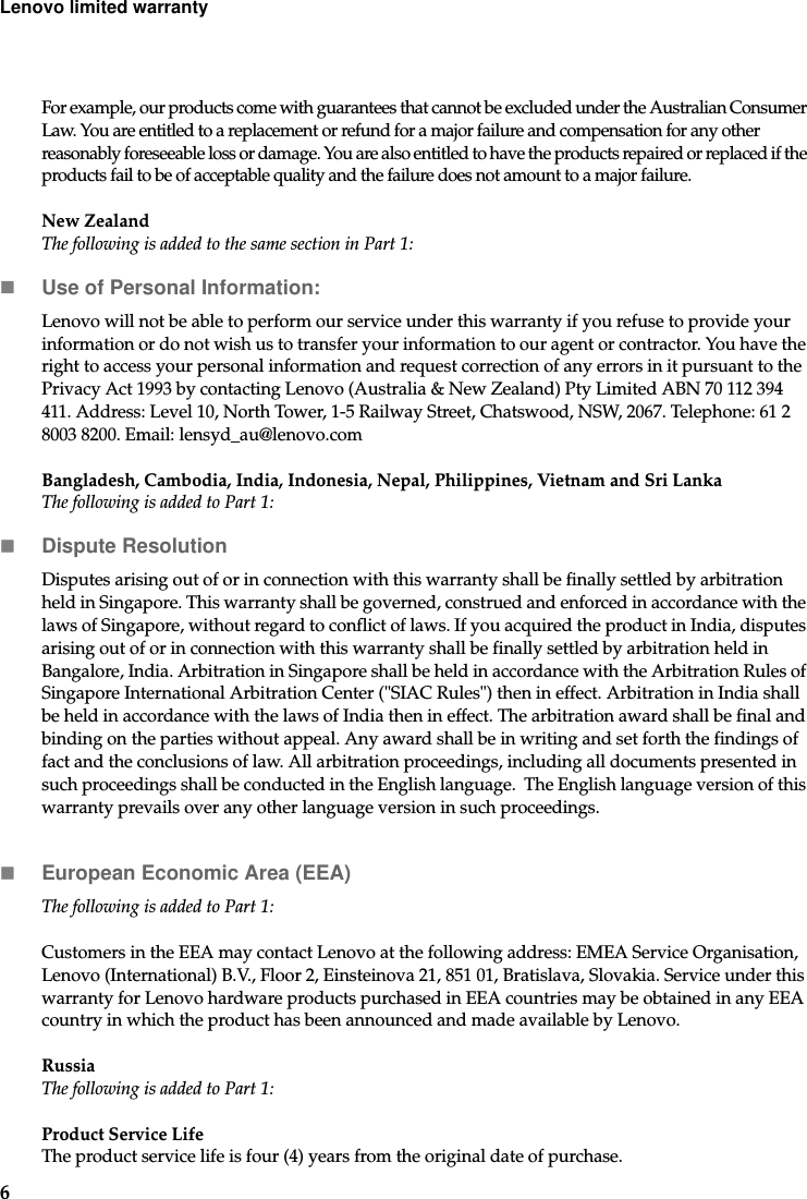 6Lenovo limited warrantyFor example, our products come with guarantees that cannot be excluded under the Australian Consumer Law. You are entitled to a replacement or refund for a major failure and compensation for any other reasonably foreseeable loss or damage. You are also entitled to have the products repaired or replaced if the products fail to be of acceptable quality and the failure does not amount to a major failure.New ZealandThe following is added to the same section in Part 1:Use of Personal Information:Lenovo will not be able to perform our service under this warranty if you refuse to provide your information or do not wish us to transfer your information to our agent or contractor. You have the right to access your personal information and request correction of any errors in it pursuant to the Privacy Act 1993 by contacting Lenovo (Australia &amp; New Zealand) Pty Limited ABN 70 112 394 411. Address: Level 10, North Tower, 1-5 Railway Street, Chatswood, NSW, 2067. Telephone: 61 2 8003 8200. Email: lensyd_au@lenovo.comBangladesh, Cambodia, India, Indonesia, Nepal, Philippines, Vietnam and Sri LankaThe following is added to Part 1:Dispute ResolutionDisputes arising out of or in connection with this warranty shall be finally settled by arbitration held in Singapore. This warranty shall be governed, construed and enforced in accordance with the laws of Singapore, without regard to conflict of laws. If you acquired the product in India, disputes arising out of or in connection with this warranty shall be finally settled by arbitration held in Bangalore, India. Arbitration in Singapore shall be held in accordance with the Arbitration Rules of Singapore International Arbitration Center (&quot;SIAC Rules&quot;) then in effect. Arbitration in India shall be held in accordance with the laws of India then in effect. The arbitration award shall be final and binding on the parties without appeal. Any award shall be in writing and set forth the findings of fact and the conclusions of law. All arbitration proceedings, including all documents presented in such proceedings shall be conducted in the English language.  The English language version of this warranty prevails over any other language version in such proceedings. European Economic Area (EEA)The following is added to Part 1:Customers in the EEA may contact Lenovo at the following address: EMEA Service Organisation, Lenovo (International) B.V., Floor 2, Einsteinova 21, 851 01, Bratislava, Slovakia. Service under this warranty for Lenovo hardware products purchased in EEA countries may be obtained in any EEA country in which the product has been announced and made available by Lenovo. RussiaThe following is added to Part 1:Product Service Life The product service life is four (4) years from the original date of purchase.