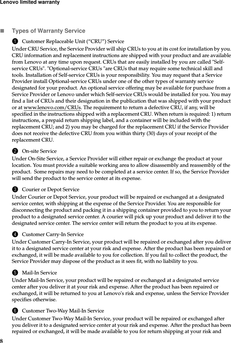 8Lenovo limited warrantyTypes of Warranty Service1Customer Replaceable Unit (“CRU”) ServiceUnder CRU Service, the Service Provider will ship CRUs to you at its cost for installation by you. CRU information and replacement instructions are shipped with your product and are available from Lenovo at any time upon request. CRUs that are easily installed by you are called &quot;Self-service CRUs&quot;. &quot;Optional-service CRUs &quot;are CRUs that may require some technical skill and tools. Installation of Self-service CRUs is your responsibility. You may request that a Service Provider install Optional-service CRUs under one of the other types of warranty service designated for your product. An optional service offering may be available for purchase from a Service Provider or Lenovo under which Self-service CRUs would be installed for you. You may find a list of CRUs and their designation in the publication that was shipped with your product or at www.lenovo.com/CRUs. The requirement to return a defective CRU, if any, will be specified in the instructions shipped with a replacement CRU. When return is required: 1) return instructions, a prepaid return shipping label, and a container will be included with the replacement CRU; and 2) you may be charged for the replacement CRU if the Service Provider does not receive the defective CRU from you within thirty (30) days of your receipt of the replacement CRU.2On-site ServiceUnder On-Site Service, a Service Provider will either repair or exchange the product at your location. You must provide a suitable working area to allow disassembly and reassembly of the product.  Some repairs may need to be completed at a service center. If so, the Service Provider will send the product to the service center at its expense.3Courier or Depot ServiceUnder Courier or Depot Service, your product will be repaired or exchanged at a designated service center, with shipping at the expense of the Service Provider. You are responsible for disconnecting the product and packing it in a shipping container provided to you to return your product to a designated service center. A courier will pick up your product and deliver it to the designated service center. The service center will return the product to you at its expense. 4Customer Carry-In ServiceUnder Customer Carry-In Service, your product will be repaired or exchanged after you deliver it to a designated service center at your risk and expense. After the product has been repaired or exchanged, it will be made available to you for collection. If you fail to collect the product, the Service Provider may dispose of the product as it sees fit, with no liability to you.5Mail-In ServiceUnder Mail-In Service, your product will be repaired or exchanged at a designated service center after you deliver it at your risk and expense. After the product has been repaired or exchanged, it will be returned to you at Lenovo&apos;s risk and expense, unless the Service Provider specifies otherwise. 6Customer Two-Way Mail-In ServiceUnder Customer Two-Way Mail-In Service, your product will be repaired or exchanged after you deliver it to a designated service center at your risk and expense. After the product has been repaired or exchanged, it will be made available to you for return shipping at your risk and 