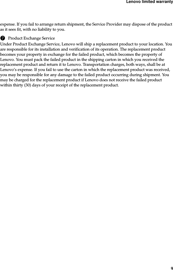 Lenovo limited warranty9expense. If you fail to arrange return shipment, the Service Provider may dispose of the product as it sees fit, with no liability to you.7Product Exchange ServiceUnder Product Exchange Service, Lenovo will ship a replacement product to your location. You are responsible for its installation and verification of its operation. The replacement product becomes your property in exchange for the failed product, which becomes the property of Lenovo. You must pack the failed product in the shipping carton in which you received the replacement product and return it to Lenovo. Transportation charges, both ways, shall be at Lenovo’s expense. If you fail to use the carton in which the replacement product was received, you may be responsible for any damage to the failed product occurring during shipment. You may be charged for the replacement product if Lenovo does not receive the failed product within thirty (30) days of your receipt of the replacement product.