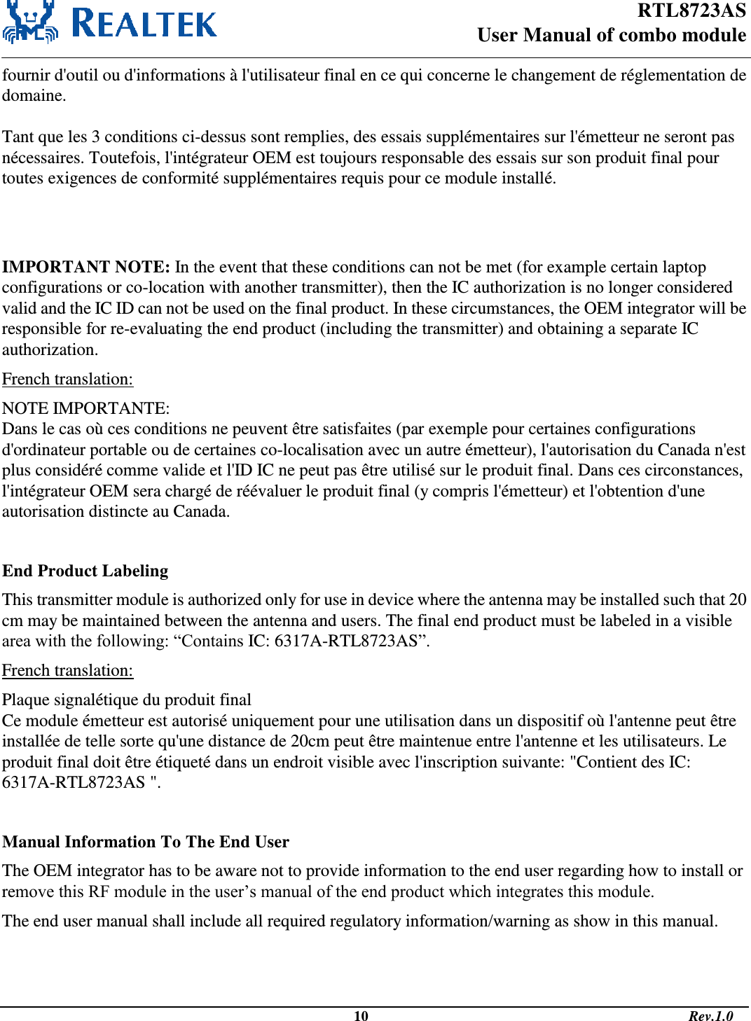 RTL8723AS  User Manual of combo module                                                                                              10                                                                                       Rev.1.0  fournir d&apos;outil ou d&apos;informations à l&apos;utilisateur final en ce qui concerne le changement de réglementation de domaine.  Tant que les 3 conditions ci-dessus sont remplies, des essais supplémentaires sur l&apos;émetteur ne seront pas nécessaires. Toutefois, l&apos;intégrateur OEM est toujours responsable des essais sur son produit final pour toutes exigences de conformité supplémentaires requis pour ce module installé.   IMPORTANT NOTE: In the event that these conditions can not be met (for example certain laptop configurations or co-location with another transmitter), then the IC authorization is no longer considered valid and the IC ID can not be used on the final product. In these circumstances, the OEM integrator will be responsible for re-evaluating the end product (including the transmitter) and obtaining a separate IC authorization. French translation: NOTE IMPORTANTE: Dans le cas où ces conditions ne peuvent être satisfaites (par exemple pour certaines configurations d&apos;ordinateur portable ou de certaines co-localisation avec un autre émetteur), l&apos;autorisation du Canada n&apos;est plus considéré comme valide et l&apos;ID IC ne peut pas être utilisé sur le produit final. Dans ces circonstances, l&apos;intégrateur OEM sera chargé de réévaluer le produit final (y compris l&apos;émetteur) et l&apos;obtention d&apos;une autorisation distincte au Canada.    End Product Labeling This transmitter module is authorized only for use in device where the antenna may be installed such that 20 cm may be maintained between the antenna and users. The final end product must be labeled in a visible area with the following: “Contains IC: 6317A-RTL8723AS”. French translation: Plaque signalétique du produit final Ce module émetteur est autorisé uniquement pour une utilisation dans un dispositif où l&apos;antenne peut être installée de telle sorte qu&apos;une distance de 20cm peut être maintenue entre l&apos;antenne et les utilisateurs. Le produit final doit être étiqueté dans un endroit visible avec l&apos;inscription suivante: &quot;Contient des IC: 6317A-RTL8723AS &quot;.  Manual Information To The End User The OEM integrator has to be aware not to provide information to the end user regarding how to install or remove this RF module in the user’s manual of the end product which integrates this module. The end user manual shall include all required regulatory information/warning as show in this manual.   