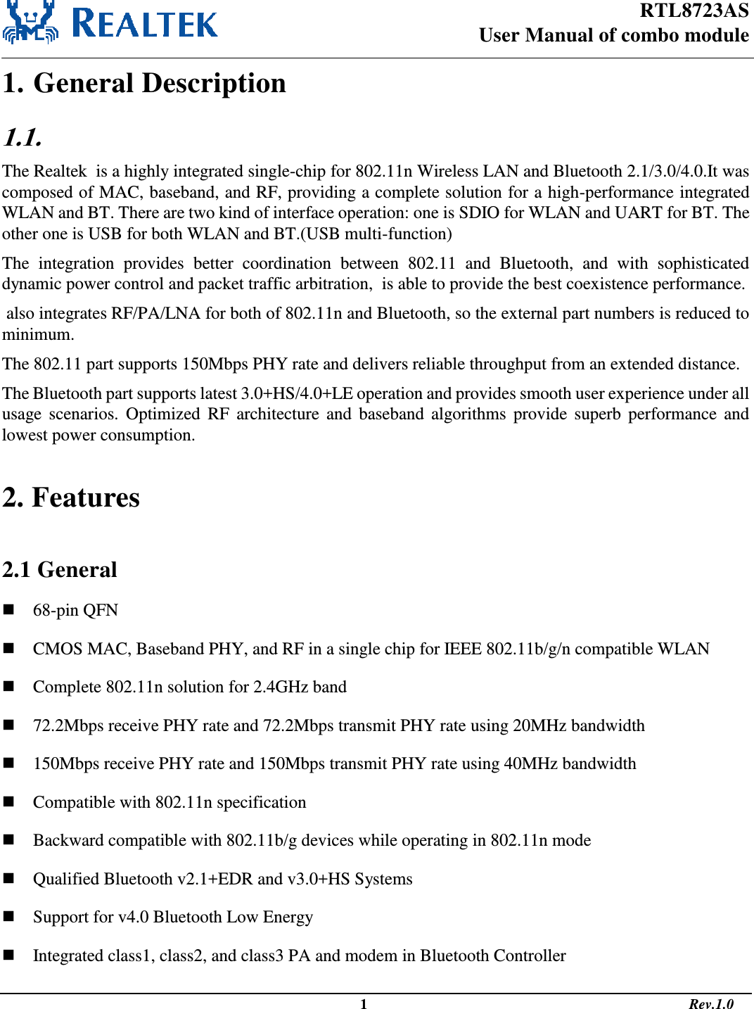 RTL8723AS User Manual of combo module                                                                                                  1                                                                                       Rev.1.0  1. General Description 1.1.   The Realtek  is a highly integrated single-chip for 802.11n Wireless LAN and Bluetooth 2.1/3.0/4.0.It was composed of MAC, baseband, and RF, providing a complete solution for a high-performance integrated WLAN and BT. There are two kind of interface operation: one is SDIO for WLAN and UART for BT. The other one is USB for both WLAN and BT.(USB multi-function) The  integration  provides  better  coordination  between  802.11  and  Bluetooth,  and  with  sophisticated dynamic power control and packet traffic arbitration,  is able to provide the best coexistence performance.   also integrates RF/PA/LNA for both of 802.11n and Bluetooth, so the external part numbers is reduced to minimum.  The 802.11 part supports 150Mbps PHY rate and delivers reliable throughput from an extended distance.  The Bluetooth part supports latest 3.0+HS/4.0+LE operation and provides smooth user experience under all usage  scenarios.  Optimized  RF  architecture and  baseband  algorithms provide  superb  performance  and lowest power consumption.   2. Features  2.1 General  68-pin QFN  CMOS MAC, Baseband PHY, and RF in a single chip for IEEE 802.11b/g/n compatible WLAN  Complete 802.11n solution for 2.4GHz band  72.2Mbps receive PHY rate and 72.2Mbps transmit PHY rate using 20MHz bandwidth  150Mbps receive PHY rate and 150Mbps transmit PHY rate using 40MHz bandwidth  Compatible with 802.11n specification  Backward compatible with 802.11b/g devices while operating in 802.11n mode  Qualified Bluetooth v2.1+EDR and v3.0+HS Systems  Support for v4.0 Bluetooth Low Energy  Integrated class1, class2, and class3 PA and modem in Bluetooth Controller 