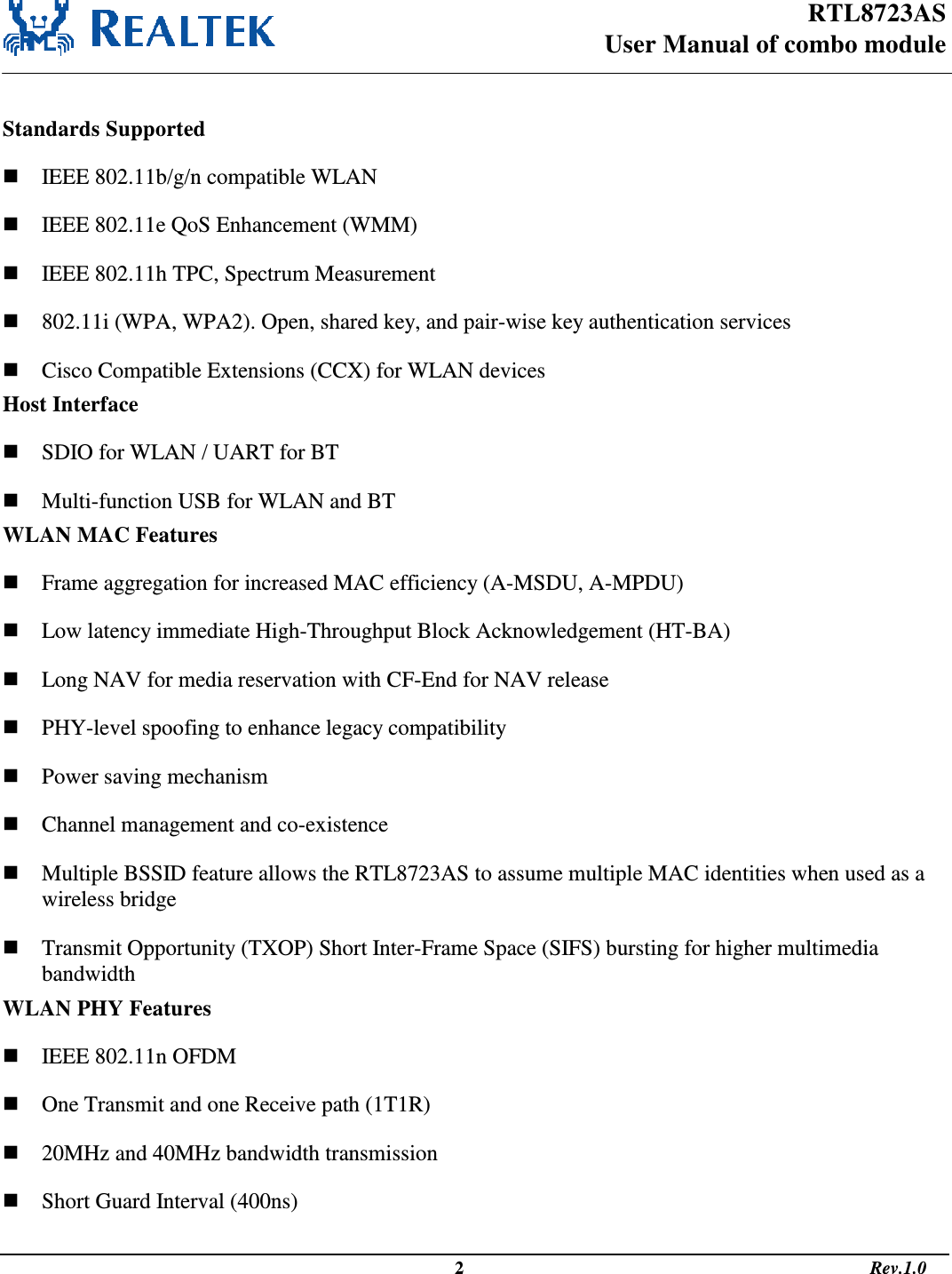 RTL8723AS User Manual of combo module                                                                                                  2                                                                                       Rev.1.0   Standards Supported  IEEE 802.11b/g/n compatible WLAN  IEEE 802.11e QoS Enhancement (WMM)  IEEE 802.11h TPC, Spectrum Measurement  802.11i (WPA, WPA2). Open, shared key, and pair-wise key authentication services  Cisco Compatible Extensions (CCX) for WLAN devices Host Interface  SDIO for WLAN / UART for BT  Multi-function USB for WLAN and BT WLAN MAC Features  Frame aggregation for increased MAC efficiency (A-MSDU, A-MPDU)  Low latency immediate High-Throughput Block Acknowledgement (HT-BA)  Long NAV for media reservation with CF-End for NAV release  PHY-level spoofing to enhance legacy compatibility  Power saving mechanism  Channel management and co-existence  Multiple BSSID feature allows the RTL8723AS to assume multiple MAC identities when used as a wireless bridge  Transmit Opportunity (TXOP) Short Inter-Frame Space (SIFS) bursting for higher multimedia bandwidth WLAN PHY Features  IEEE 802.11n OFDM  One Transmit and one Receive path (1T1R)  20MHz and 40MHz bandwidth transmission  Short Guard Interval (400ns) 