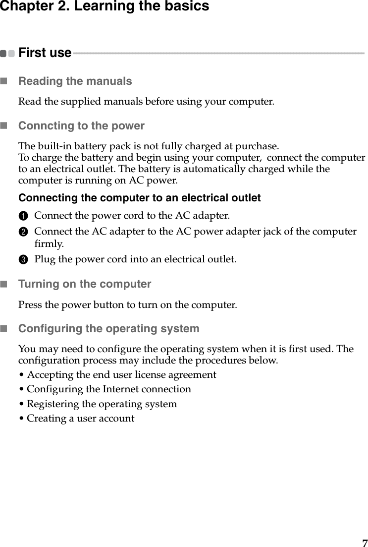 7Chapter 2. Learning the basicsFirst use - - - - - - - - - - - - - - - - - - - - - - - - - - - - - - - - - - - - - - - - - - - - - - - - - - - - - - - - - - - - - - - - - - - - - - - - - - - - - - - - - - - - - - - - - - - - - - - - - - - - - - - Reading the manualsRead the supplied manuals before using your computer.Conncting to the powerThe built-in battery pack is not fully charged at purchase.To charge the battery and begin using your computer,  connect the computer to an electrical outlet. The battery is automatically charged while the computer is running on AC power.Connecting the computer to an electrical outlet1Connect the power cord to the AC adapter.2Connect the AC adapter to the AC power adapter jack of the computer firmly.3Plug the power cord into an electrical outlet.Turning on the computerPress the power button to turn on the computer.Configuring the operating systemYou may need to configure the operating system when it is first used. The configuration process may include the procedures below.• Accepting the end user license agreement• Configuring the Internet connection• Registering the operating system• Creating a user account 