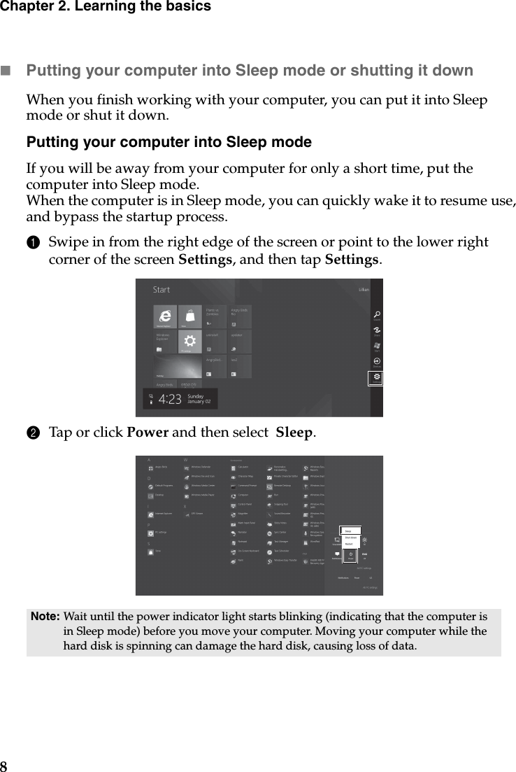 8Chapter 2. Learning the basicsPutting your computer into Sleep mode or shutting it down When you finish working with your computer, you can put it into Sleep mode or shut it down.Putting your computer into Sleep modeIf you will be away from your computer for only a short time, put the computer into Sleep mode. When the computer is in Sleep mode, you can quickly wake it to resume use, and bypass the startup process.1Swipe in from the right edge of the screen or point to the lower right corner of the screen Settings, and then tap Settings.2Tap or click Power and then select  Sleep.Note: Wait until the power indicator light starts blinking (indicating that the computer is in Sleep mode) before you move your computer. Moving your computer while the hard disk is spinning can damage the hard disk, causing loss of data.