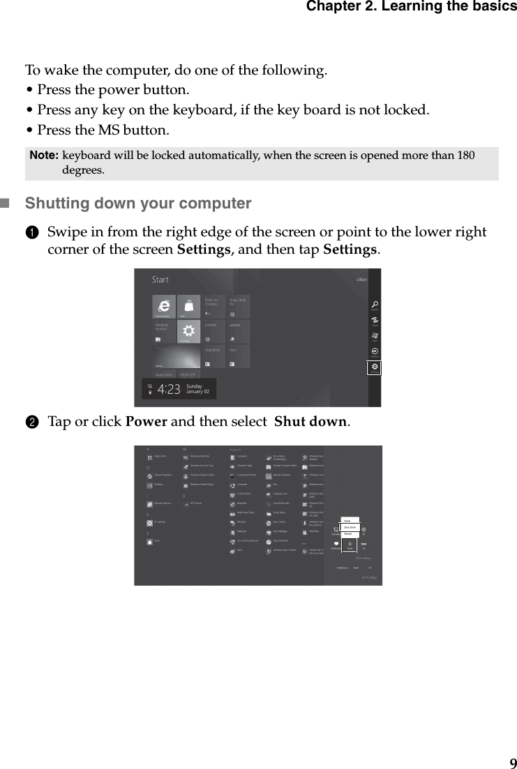 Chapter 2. Learning the basics9To wake the computer, do one of the following.• Press the power button.• Press any key on the keyboard, if the key board is not locked.• Press the MS button.Shutting down your computer1Swipe in from the right edge of the screen or point to the lower right corner of the screen Settings, and then tap Settings.2Tap or click Power and then select  Shut down.Note: keyboard will be locked automatically, when the screen is opened more than 180 degrees.