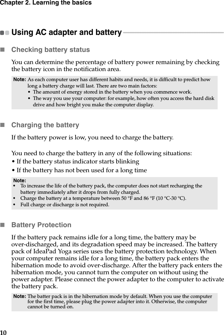 10Chapter 2. Learning the basicsUsing AC adapter and battery - - - - - - - - - - - - - - - - - - - - - - - - - - - - - - - - - - - - - - - - - - - - - - - - - - - - - - - - - - Checking battery statusYou can determine the percentage of battery power remaining by checking the battery icon in the notification area.Charging the batteryIf the battery power is low, you need to charge the battery.You need to charge the battery in any of the following situations:• If the battery status indicator starts blinking• If the battery has not been used for a long timeBattery ProtectionIf the battery pack remains idle for a long time, the battery may be over-discharged, and its degradation speed may be increased. The battery pack of IdeaPad Yoga series uses the battery protection technology. When your computer remains idle for a long time, the battery pack enters the hibernation mode to avoid over-discharge. After the battery pack enters the hibernation mode, you cannot turn the computer on without using the power adapter. Please connect the power adapter to the computer to activate the battery pack.Note: As each computer user has different habits and needs, it is difficult to predict how long a battery charge will last. There are two main factors:• The amount of energy stored in the battery when you commence work.• The way you use your computer: for example, how often you access the hard disk drive and how bright you make the computer display.Note:•To increase the life of the battery pack, the computer does not start recharging the battery immediately after it drops from fully charged.•Charge the battery at a temperature between 50 °F and 86 °F (10 °C-30 °C).•Full charge or discharge is not required.Note: The batter pack is in the hibernation mode by default. When you use the computer for the first time, please plug the power adapter into it. Otherwise, the computer cannot be turned on.