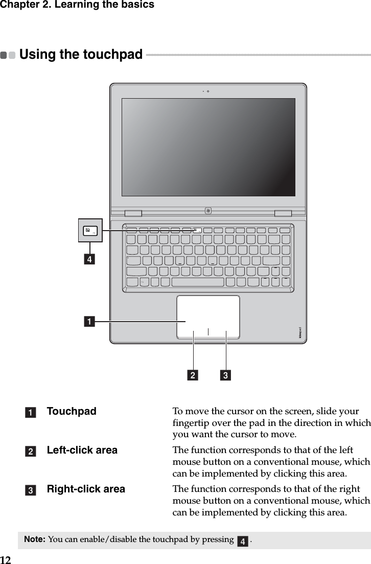 12Chapter 2. Learning the basicsUsing the touchpad  - - - - - - - - - - - - - - - - - - - - - - - - - - - - - - - - - - - - - - - - - - - - - - - - - - - - - - - - - - - - - - - - - - - - - - - - - - - - - - -  Touchpad To move the cursor on the screen, slide your fingertip over the pad in the direction in which you want the cursor to move.Left-click area The function corresponds to that of the left mouse button on a conventional mouse, which can be implemented by clicking this area.Right-click area The function corresponds to that of the right mouse button on a conventional mouse, which can be implemented by clicking this area.Note: You can enable/disable the touchpad by pressing  .b cadabcd