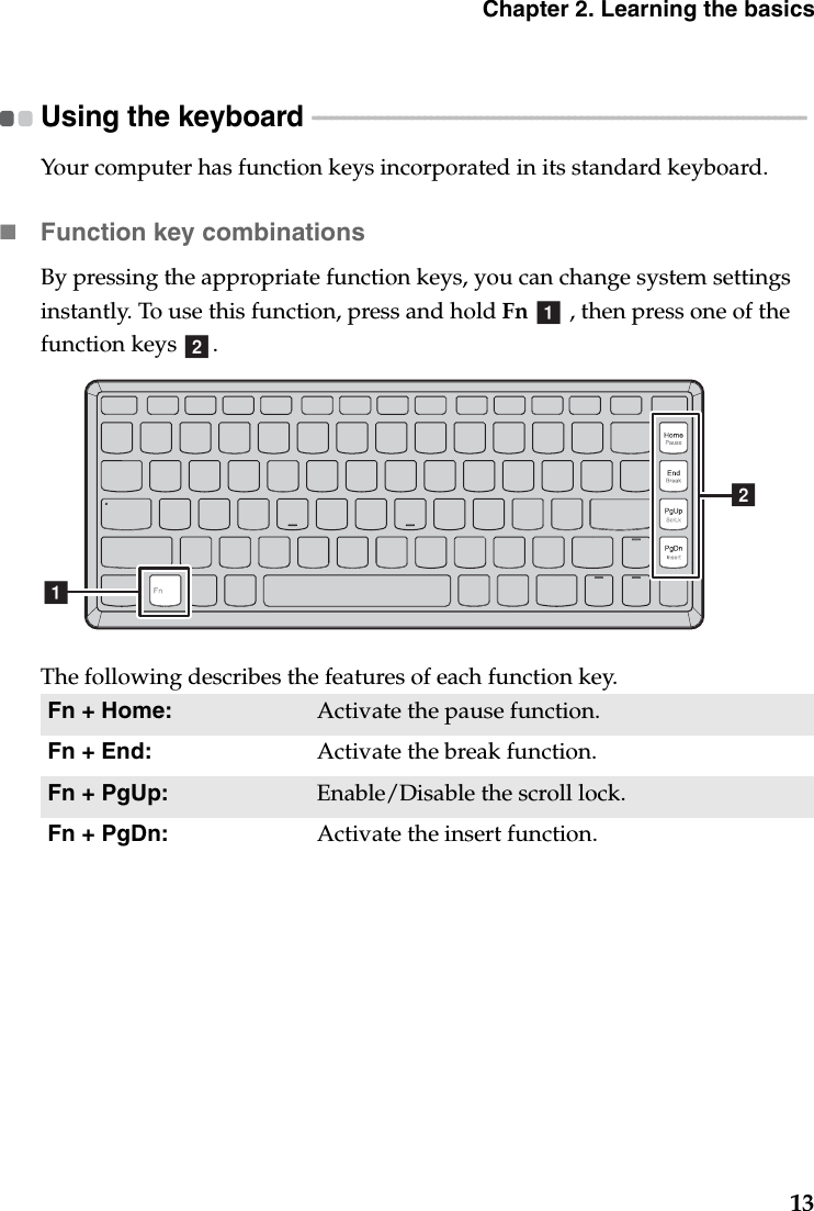 Chapter 2. Learning the basics13Using the keyboard  - - - - - - - - - - - - - - - - - - - - - - - - - - - - - - - - - - - - - - - - - - - - - - - - - - - - - - - - - - - - - - - - - - - - - - - - - - - - - - - Your computer has function keys incorporated in its standard keyboard.Function key combinationsBy pressing the appropriate function keys, you can change system settings instantly. To use this function, press and hold Fn   , then press one of the function keys  .The following describes the features of each function key.Fn + Home: Activate the pause function.Fn + End: Activate the break function.Fn + PgUp: Enable/Disable the scroll lock.Fn + PgDn: Activate the insert function.abba