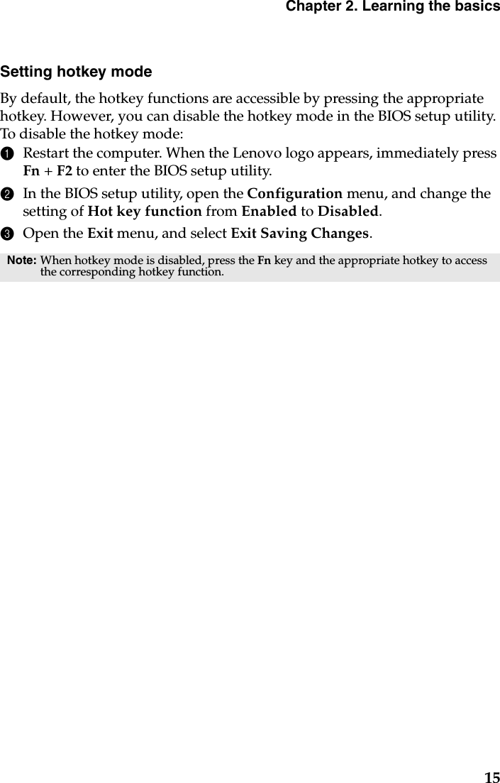 Chapter 2. Learning the basics15Setting hotkey modeBy default, the hotkey functions are accessible by pressing the appropriate hotkey. However, you can disable the hotkey mode in the BIOS setup utility. To disable the hotkey mode:1Restart the computer. When the Lenovo logo appears, immediately press Fn + F2 to enter the BIOS setup utility.2In the BIOS setup utility, open the Configuration menu, and change the setting of Hot key function from Enabled to Disabled.3Open the Exit menu, and select Exit Saving Changes.Note: When hotkey mode is disabled, press the Fn key and the appropriate hotkey to access the corresponding hotkey function.