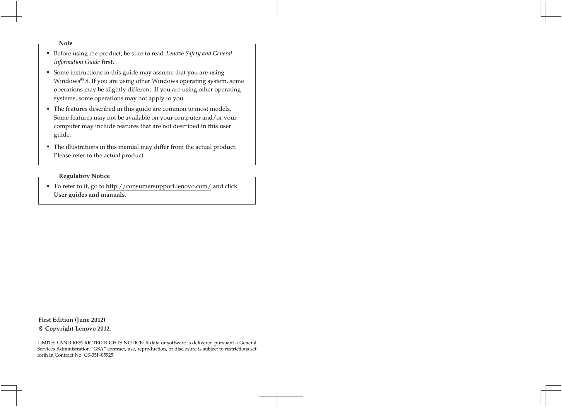 First Edition (June 2012)© Copyright Lenovo 2012. Before using the product, be sure to read  Lenovo Safety and General Information Guide first.The features described in this guide are common to most models. Some features may not be available on your computer and/or your computer may include features that are not described in this user guide.Some instructions in this guide may assume that you are using Windows® 8. If you are using other Windows operating system, some operations may be slightly different. If you are using other operating systems, some operations may not apply to you.LIMITED AND RESTRICTED RIGHTS NOTICE: If data or software is delivered pursuant a General Services Administration “GSA” contract, use, reproduction, or disclosure is subject to restrictions set forth in Contract No. GS-35F-05925.Note•••The illustrations in this manual may differ from the actual product. Please refer to the actual product.•To refer to it, go to http://consumersupport.lenovo.com/ and click User guides and manuals. Regulatory Notice•