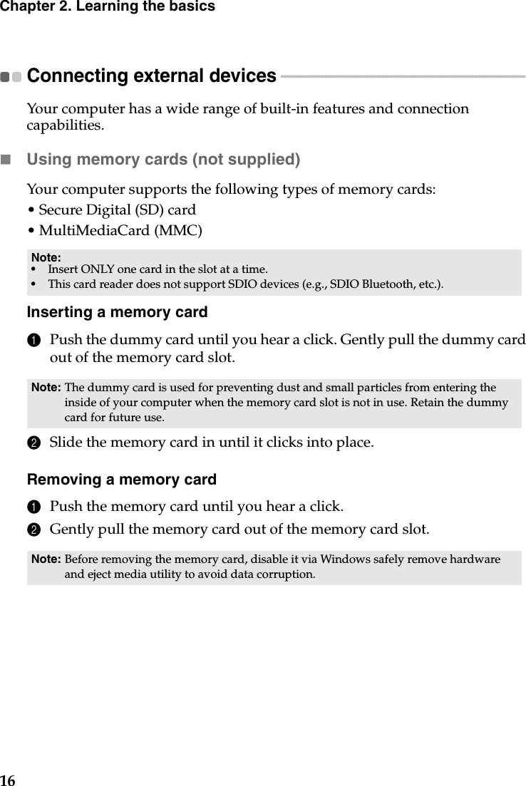 16Chapter 2. Learning the basicsConnecting external devices  - - - - - - - - - - - - - - - - - - - - - - - - - - - - - - - - - - - - - - - - - - - - - - - - - - - - - - - - - - - - Your computer has a wide range of built-in features and connection capabilities.Using memory cards (not supplied) Your computer supports the following types of memory cards:• Secure Digital (SD) card• MultiMediaCard (MMC)Inserting a memory card1Push the dummy card until you hear a click. Gently pull the dummy card out of the memory card slot.2Slide the memory card in until it clicks into place.Removing a memory card1Push the memory card until you hear a click.2Gently pull the memory card out of the memory card slot.Note:•Insert ONLY one card in the slot at a time.•This card reader does not support SDIO devices (e.g., SDIO Bluetooth, etc.).Note: The dummy card is used for preventing dust and small particles from entering the inside of your computer when the memory card slot is not in use. Retain the dummy card for future use.Note: Before removing the memory card, disable it via Windows safely remove hardware and eject media utility to avoid data corruption.