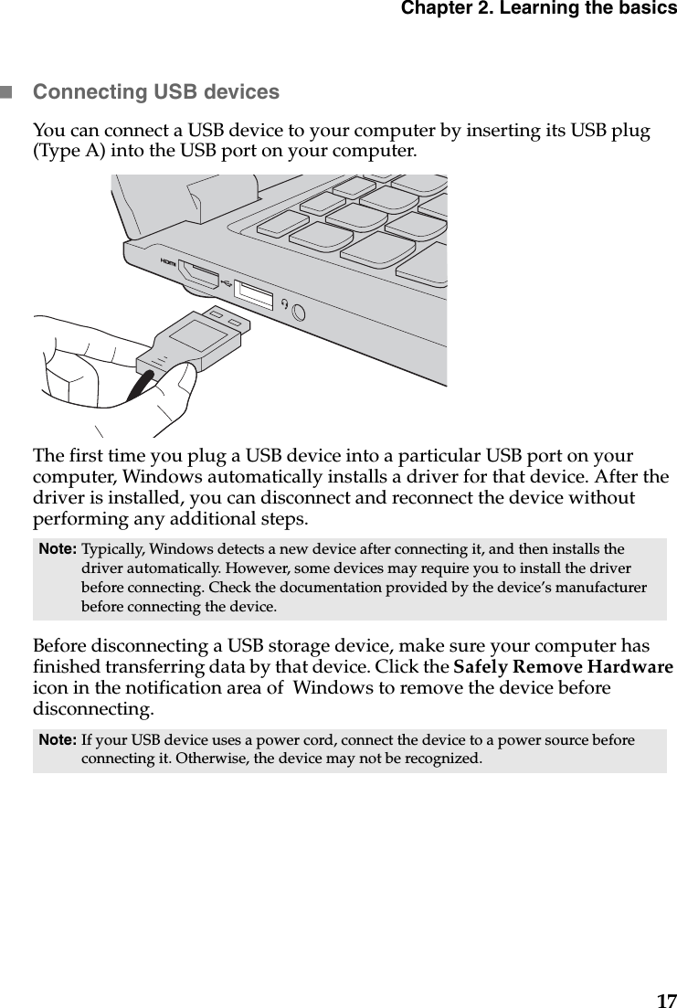 Chapter 2. Learning the basics17Connecting USB devicesYou can connect a USB device to your computer by inserting its USB plug (Type A) into the USB port on your computer.The first time you plug a USB device into a particular USB port on your computer, Windows automatically installs a driver for that device. After the driver is installed, you can disconnect and reconnect the device without performing any additional steps.Before disconnecting a USB storage device, make sure your computer has finished transferring data by that device. Click the Safely Remove Hardware icon in the notification area of  Windows to remove the device before disconnecting.Note: Typically, Windows detects a new device after connecting it, and then installs the driver automatically. However, some devices may require you to install the driver before connecting. Check the documentation provided by the device’s manufacturer before connecting the device.Note: If your USB device uses a power cord, connect the device to a power source before connecting it. Otherwise, the device may not be recognized.