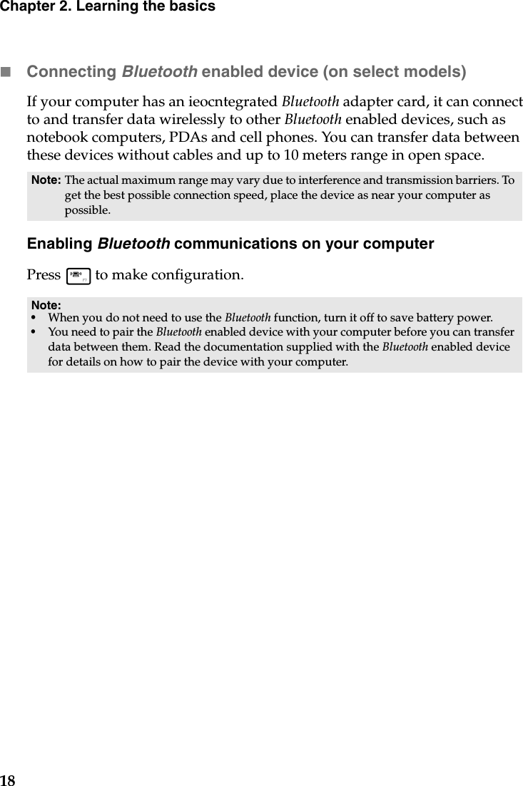 18Chapter 2. Learning the basicsConnecting Bluetooth enabled device (on select models)If your computer has an ieocntegrated Bluetooth adapter card, it can connect to and transfer data wirelessly to other Bluetooth enabled devices, such as notebook computers, PDAs and cell phones. You can transfer data between these devices without cables and up to 10 meters range in open space.Enabling Bluetooth communications on your computerPress   to make configuration.Note: The actual maximum range may vary due to interference and transmission barriers. To get the best possible connection speed, place the device as near your computer as possible.Note:•When you do not need to use the Bluetooth function, turn it off to save battery power.•You need to pair the Bluetooth enabled device with your computer before you can transfer data between them. Read the documentation supplied with the Bluetooth enabled device for details on how to pair the device with your computer.