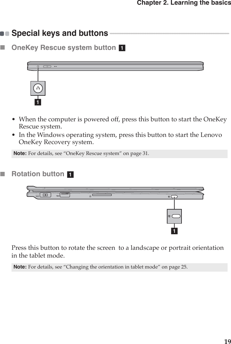 Chapter 2. Learning the basics19Special keys and buttons  - - - - - - - - - - - - - - - - - - - - - - - - - - - - - - - - - - - - - - - - - - - - - - - - - - - - - - - - - - - - - - - - - - - OneKey Rescue system button •When the computer is powered off, press this button to start the OneKey Rescue system.•In the Windows operating system, press this button to start the Lenovo OneKey Recovery system.Rotation button Press this button to rotate the screen  to a landscape or portrait orientation in the tablet mode.Note:For details, see “OneKey Rescue system” on page 31.Note:For details, see “Changing the orientation in tablet mode” on page 25.aaaa