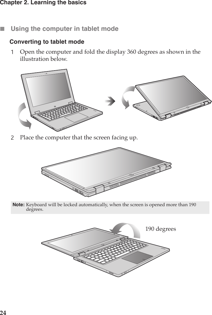 24Chapter 2. Learning the basicsUsing the computer in tablet modeOpen the computer and fold the display 360 degrees as shown in the illustration below.Place the computer that the screen facing up.Note: Keyboard will be locked automatically, when the screen is opened more than 190 degrees.190 degreesConverting to tablet mode 